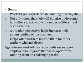  Helps:
1. Workers gain experience in handling diverse jobs,
2. Not only know their job well but also understand
how others are able to work under a different set
of constraints,
3. A broader perspective helps increase their
understanding of the business,
4. Helps when workers need to fill in for other
workers who are absent
Eg- Johnson and Johnson constantly encourages
employees to upgrade their skills apart from
rotating them on challenging tasks
 