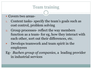 Team training
 Covers two areas-
1. Content tasks- specify the team’s goals such as
cost control, problem solving
2. Group processes- reflect the way members
function as a team- for eg, how they interact with
each other, sort out their differences, etc.
 Develops teamwork and team spirit in the
employees
Eg- Buchen group of companies, a leading provider
in industrial services
 