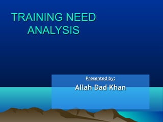 TRAINING NEEDTRAINING NEED
ANALYSISANALYSIS
Presented by:Presented by:
Allah Dad KhanAllah Dad Khan
 