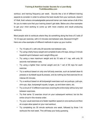 Training & Nutrition Insider Secrets for a Lean-Body
TruthAboutAbs.com
11
workout, and training frequency per week. Sounds like a lot of different training
aspects to consider in order to achieve the best results from your workouts, doesn’t
it? Well, that’s where a knowledgeable personal trainer can make sense of all of this
for you to make sure that your training doesn’t get stale. Below are a few examples
to get your mind working to come up with more creative and result producing
workouts.
Most people stick to workouts where they do something along the lines of 3 sets of
10-12 reps per exercise, with 2-3 minutes rest between sets. Booooorrrrring!!!!
Here are a few examples of different methods to spice up your routine.
• Try 10 sets of 3, with only 20 seconds rest between sets.
• Try using a fairly heavy weight and complete 6 sets of 6 reps, doing a 3 minute
treadmill sprint between each weight lifting set.
• Try using a near maximum weight and do 10 sets of 1 rep, with only 30
seconds rest between sets.
• Try using a lighter than normal weight and do 1 set of 50 reps for each
exercise
• Try a workout based on only one full body exercise, such as barbell clean &
presses or dumbbell squat & presses, and do nothing but that exercise for an
intense 20 minutes.
• Try a workout based on all bodyweight exercises such as pushups, pull-ups,
chin-ups, dips, bodyweight squats, lunges, up and down stairs, etc.
• Try a circuit of 12 different exercises covering the entire body without any rest
between exercises.
• Try that same 12 exercise circuit on your subsequent workout, but do the
entire circuit in the reverse order.
• Try your usual exercises at a faster repetition speed on one workout and then
at a super-slow speed on your next workout.
• Try completing six 30 minute workouts one week, followed by three 1-hr
workouts the next week. This will keep your body guessing.
 