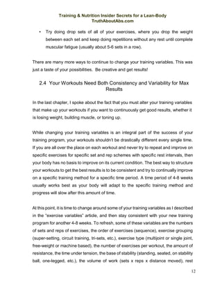 Training & Nutrition Insider Secrets for a Lean-Body
TruthAboutAbs.com
12
• Try doing drop sets of all of your exercises, where you drop the weight
between each set and keep doing repetitions without any rest until complete
muscular fatigue (usually about 5-6 sets in a row).
There are many more ways to continue to change your training variables. This was
just a taste of your possibilities. Be creative and get results!
2.4 Your Workouts Need Both Consistency and Variability for Max
Results
In the last chapter, I spoke about the fact that you must alter your training variables
that make up your workouts if you want to continuously get good results, whether it
is losing weight, building muscle, or toning up.
While changing your training variables is an integral part of the success of your
training program, your workouts shouldn’t be drastically different every single time.
If you are all over the place on each workout and never try to repeat and improve on
specific exercises for specific set and rep schemes with specific rest intervals, then
your body has no basis to improve on its current condition. The best way to structure
your workouts to get the best results is to be consistent and try to continually improve
on a specific training method for a specific time period. A time period of 4-8 weeks
usually works best as your body will adapt to the specific training method and
progress will slow after this amount of time.
At this point, it is time to change around some of your training variables as I described
in the “exercise variables” article, and then stay consistent with your new training
program for another 4-8 weeks. To refresh, some of these variables are the numbers
of sets and reps of exercises, the order of exercises (sequence), exercise grouping
(super-setting, circuit training, tri-sets, etc.), exercise type (multijoint or single joint,
free-weight or machine based), the number of exercises per workout, the amount of
resistance, the time under tension, the base of stability (standing, seated, on stability
ball, one-legged, etc.), the volume of work (sets x reps x distance moved), rest
 