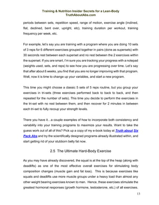 Training & Nutrition Insider Secrets for a Lean-Body
TruthAboutAbs.com
13
periods between sets, repetition speed, range of motion, exercise angle (inclined,
flat, declined, bent over, upright, etc), training duration per workout, training
frequency per week, etc.
For example, let’s say you are training with a program where you are doing 10 sets
of 3 reps for 6 different exercises grouped together in pairs (done as supersets) with
30 seconds rest between each superset and no rest between the 2 exercises within
the superset. If you are smart, I’m sure you are tracking your progress with a notepad
(weights used, sets, and reps) to see how you are progressing over time. Let’s say
that after about 6 weeks, you find that you are no longer improving with that program.
Well, now it is time to change up your variables, and start a new program.
This time you might choose a classic 5 sets of 5 reps routine, but you group your
exercises in tri-sets (three exercises performed back to back to back, and then
repeated for the number of sets). This time you decide to perform the exercises in
the tri-set with no rest between them, and then recover for 2 minutes in between
each tri-set to fully recoup your strength levels.
There you have it…a couple examples of how to incorporate both consistency and
variability into your training programs to maximize your results. Want to take the
guess work out of all of this? Pick up a copy of my e-book today at Truth about Six
Pack Abs and try the scientifically designed programs already illustrated within, and
start getting rid of your stubborn belly fat now.
2.5 The Ultimate Hard-Body Exercise
As you may have already discovered, the squat is at the top of the heap (along with
deadlifts) as one of the most effective overall exercises for stimulating body
composition changes (muscle gain and fat loss). This is because exercises like
squats and deadlifts use more muscle groups under a heavy load than almost any
other weight bearing exercises known to man. Hence, these exercises stimulate the
greatest hormonal responses (growth hormone, testosterone, etc.) of all exercises.
 
