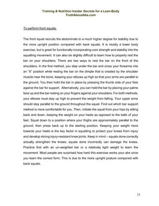 Training & Nutrition Insider Secrets for a Lean-Body
TruthAboutAbs.com
15
To perform front squats:
The front squat recruits the abdominals to a much higher degree for stability due to
the more upright position compared with back squats. It is mostly a lower body
exercise, but is great for functionally incorporating core strength and stability into the
squatting movement. It can also be slightly difficult to learn how to properly rest the
bar on your shoulders. There are two ways to rest the bar on the front of the
shoulders. In the first method, you step under the bar and cross your forearms into
an “X” position while resting the bar on the dimple that is created by the shoulder
muscle near the bone, keeping your elbows up high so that your arms are parallel to
the ground. You then hold the bar in place by pressing the thumb side of your fists
against the bar for support. Alternatively, you can hold the bar by placing your palms
face up and the bar resting on your fingers against your shoulders. For both methods,
your elbows must stay up high to prevent the weight from falling. Your upper arms
should stay parallel to the ground throughout the squat. Find out which bar support
method is more comfortable for you. Then, initiate the squat from your hips by sitting
back and down, keeping the weight on your heels as opposed to the balls of your
feet. Squat down to a position where your thighs are approximately parallel to the
ground, then press back up to the starting position. Keeping your weight more
towards your heels is the key factor in squatting to protect your knees from injury
and develop strong injury-resistant knee joints. Keep in mind – squats done correctly
actually strengthen the knees; squats done incorrectly can damage the knees.
Practice first with an un-weighted bar or a relatively light weight to learn the
movement. Most people are surprised how hard this exercise works your abs once
you learn the correct form. This is due to the more upright posture compared with
back squats.
 