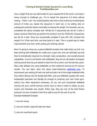 Training & Nutrition Insider Secrets for a Lean-Body
TruthAboutAbs.com
18
Use a weight that you can still handle for your weakest lift of the bunch, but keep it
heavy enough to challenge you. Try to repeat the sequence 2-3 times without
resting... That’s 1 set. You could progress over time on this routine by increasing the
amount of times you repeat the sequence in each set, or by adding sets on
subsequent workouts before eventually increasing the weight. For example, say you
completed the above complex with 155-lbs for 3 sequences per set for 3 sets in
today’s workout. Next time you perform the workout, try to do 155 lbs for 3 sequences
per set for 4 sets. Once you successfully complete 5 sets with 155, increase the
weight 5 or 10 lbs next time, and drop back to 3 sets. This is a great way to make
improvements over time, while cycling your training volume.
Now I’m going to show you a great kettlebell complex that really kicks my butt. I’ve
been training with kettlebells for a little over a year now, and can definitely say that
they’ve dramatically improved my strength, body composition, and overall physical
capabilities. If you’re not familiar with kettlebells, they are an old eastern European
training secret that has just started to take the US by storm over the last few years.
Many elite athletes are using kettlebells as their preferred training tool for serious
results. You can learn more info about body-hardening kettlebells here. I’d
recommend just starting off with one bell and learn all of the single kettlebell drills
first, before delving into the double-bell drills. Just one kettlebell coupled with some
bodyweight exercises can literally be enough to comprise your own home gym,
without any other equipment necessary. Or you can just incorporate kettlebell
training into your normal training routine once or twice a week to shake up your
routine and stimulate new results. Either way, they are one of the best fitness
products I’ve ever invested in that I’ll be able to use for the rest of my life.
Example Kettlebell Complex
1. one arm swing
2. one arm snatch, keep the bell over head;
3. one arm overhead squat;
 