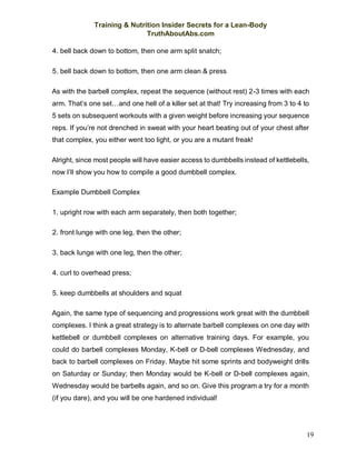 Training & Nutrition Insider Secrets for a Lean-Body
TruthAboutAbs.com
19
4. bell back down to bottom, then one arm split snatch;
5. bell back down to bottom, then one arm clean & press
As with the barbell complex, repeat the sequence (without rest) 2-3 times with each
arm. That’s one set…and one hell of a killer set at that! Try increasing from 3 to 4 to
5 sets on subsequent workouts with a given weight before increasing your sequence
reps. If you’re not drenched in sweat with your heart beating out of your chest after
that complex, you either went too light, or you are a mutant freak!
Alright, since most people will have easier access to dumbbells instead of kettlebells,
now I’ll show you how to compile a good dumbbell complex.
Example Dumbbell Complex
1. upright row with each arm separately, then both together;
2. front lunge with one leg, then the other;
3. back lunge with one leg, then the other;
4. curl to overhead press;
5. keep dumbbells at shoulders and squat
Again, the same type of sequencing and progressions work great with the dumbbell
complexes. I think a great strategy is to alternate barbell complexes on one day with
kettlebell or dumbbell complexes on alternative training days. For example, you
could do barbell complexes Monday, K-bell or D-bell complexes Wednesday, and
back to barbell complexes on Friday. Maybe hit some sprints and bodyweight drills
on Saturday or Sunday; then Monday would be K-bell or D-bell complexes again,
Wednesday would be barbells again, and so on. Give this program a try for a month
(if you dare), and you will be one hardened individual!
 