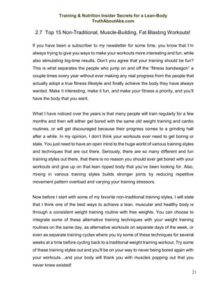 Training & Nutrition Insider Secrets for a Lean-Body
TruthAboutAbs.com
21
2.7 Top 15 Non-Traditional, Muscle-Building, Fat Blasting Workouts!
If you have been a subscriber to my newsletter for some time, you know that I’m
always trying to give you ways to make your workouts more interesting and fun, while
also stimulating big-time results. Don’t you agree that your training should be fun?
This is what separates the people who jump on and off the “fitness bandwagon” a
couple times every year without ever making any real progress from the people that
actually adopt a true fitness lifestyle and finally achieve the body they have always
wanted. Make it interesting, make it fun, and make your fitness a priority, and you’ll
have the body that you want.
What I have noticed over the years is that many people will train regularly for a few
months and then will either get bored with the same old weight training and cardio
routines, or will get discouraged because their progress comes to a grinding halt
after a while. In my opinion, I don’t think your workouts ever need to get boring or
stale. You just need to have an open mind to the huge world of various training styles
and techniques that are out there. Seriously, there are so many different and fun
training styles out there, that there is no reason you should ever get bored with your
workouts and give up on that lean ripped body that you’ve been looking for. Also,
mixing in various training styles builds stronger joints by reducing repetitive
movement pattern overload and varying your training stressors.
Now before I start with some of my favorite non-traditional training styles, I will state
that I think one of the best ways to achieve a lean, muscular and healthy body is
through a consistent weight training routine with free weights. You can choose to
integrate some of these alternative training techniques with your weight training
routines on the same day, as alternative workouts on separate days of the week, or
even as separate training cycles where you try some of these techniques for several
weeks at a time before cycling back to a traditional weight training workout. Try some
of these training styles out and you’ll be on your way to never being bored again with
your workouts…and your body will thank you with muscles popping out that you
never knew existed!
 