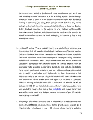 Training & Nutrition Insider Secrets for a Lean-Body
TruthAboutAbs.com
23
to the emaciated weakling physiques of many marathoners, and you’ll see
that sprinting is where the action is at for a healthy, ripped, powerful body!
Now I don’t want to upset all of you distance runners out there. Hey, if distance
running is something you enjoy, then go right ahead. But don’t say you’re
doing it for the health benefits, because I might just have to disagree. Section
2.1 in this book provided my full opinion on why I believe highly variable
intensity exercise (such as sprinting and interval training) is far superior to
steady state endurance exercise (such as jogging, endurance cycling, or any
same-pace cardio).
3. Kettlebell Training – You’ve probably heard me praise kettlebell training many
times before, but I will have to reiterate that it has been one of the best training
methods that I’ve ever tried and has taken my physical capabilities to a whole
new level. Kettlebells are an alternative type of freeweight training instead of
barbells and dumbbells. Their unique construction and weight distribution
(basically a cannonball with a handle) allows for a whole different realm of
exercises that’s available compared to dumbbells and barbells. Kettlebells
have been typically used for training hard-core athletes, military units, martial
arts competitors, and other tough individuals, but there is no reason that
anybody looking to get stronger, bigger, or more cut can’t learn the exercises
and benefit from them. It’s been a little over a year now since I’ve incorporated
kettlebell training into my routines, and I’ll admit that I’m hooked for life! At
between $100-$150 per kettlebell, they are definitely not cheap, but they are
well worth the money. Just one or two kettlebells and you’ve literally got
yourself an entire home gym that you can use for the rest of your life…worth
every penny in my book!
4. Bodyweight Workouts – Try doing one or two workouts a week at home with
just bodyweight based exercises. These can be great because you can get a
high intensity workout done in only 15-30 minutes without having to go to the
 