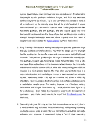 Training & Nutrition Insider Secrets for a Lean-Body
TruthAboutAbs.com
24
gym on days that you might not have time for a trip to the gym. Try alternating
bodyweight squats, pushups variations, lunges, and floor abs exercises
continuously for 15-30 minutes. Try to take very short rest periods or none at
all to really amp up the intensity since this will be a brief workout. If you’re
more advanced, you can even incorporate more challenging exercises like
handstand pushups, one-arm pushups, and one-legged squats into your
bodyweight training routines. For those of you that want to develop crushing
strength through bodyweight exercises alone, a great book that I read a
couple years back is called the Naked Warrior by Pavel Tsatsouline.
5. Ring Training – This type of training basically uses portable gymnastic rings
that you can take anywhere with you. You throw the straps up over any high
bar like a pullup bar, the top of a power rack, or even over a football field goal
crossbar. Then you can quickly adjust the rings to do exercises like ring dips,
ring pushups, ring pull-ups, hanging leg raises, horizontal body rows, L-sits,
and more. Dips and pushups on the rings are my favorites and the rings really
make them a hell of a lot more difficult, while also incorporating your stabilizer
muscles to a much greater degree. The rings allow your joints to move in a
more natural pattern and can help you prevent or even recover from shoulder
injuries. Personally, when I try dips on a normal dip stand, it hurts my
shoulders. However, dips on the training rings feel perfect, and also give me
a much better muscle pump. The training rings are one of the best training
devices I’ve ever bought. Give them a try…I think you’ll like them if you’re up
for a challenge. Ever notice the impressive upper body development of
gymnasts… yep, that’s mostly due to the rings! Visit RingTraining.com for
more info.
6. Swimming – A great full body workout that stresses the muscles and joints in
a much different way than most resistance training. Incorporating swimming
workouts once or twice a week into your normal training routings can really
enhance your physique. I recommend trying a “sprint” style swimming
 