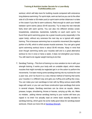 Training & Nutrition Insider Secrets for a Lean-Body
TruthAboutAbs.com
25
workout, which will help more for building muscle compared with endurance
long distance swimming. For sprint style, swim as hard as you can to the other
side of a 25-meter or 50-meter pool (or sprint swim similar distances in a lake
or the ocean if you like to swim outdoors). Rest enough to catch your breath
between sprint swims (about 20-40 seconds). Try to keep the rest intervals
fairly short with swim sprints. You can also mix different strokes (crawl,
breaststroke, sidestroke, backstroke, butterfly) on each swim sprint. I’ve
found that sprint swimming gives me a great muscle pump (especially in the
upper body), without any soreness the next day as is typical with weight
training. This is because swimming has no eccentric movement (the negative
portion of a lift), which is what causes muscle soreness. You can get a great
sprint swimming workout done in about 30-40 minutes. Keep in mind that
even though swimming works your muscles well and is a great alternative
workout to mix in once or twice a week, it does not strengthen your bones.
You still need to do regular weight training to do that.
7. Sandbag Training – This form of training is a nice variation to mix in with your
strength training. It works your body with an unstable object, which makes
muscles that might normally be neglected get in on the action to perform the
movements. I’ve been mixing some sandbag training into my routines for over
a year now, and I’ve found it is a very intense method of training that works
your muscles in a different way and gets you huffing and puffing like crazy.
You can make your own sandbags to train with by filling various sized duffle
bags with sand, or you can use those construction type sandbags that come
in several shapes. Sandbag exercises can be done as squats, cleans,
presses, lunges, shouldering, throws or heaves, carrying up hills, etc. Make
no mistake…adding intense sandbag training to your routine will have you
ripped in no time! I’ve actually read an entire book recently devoted to
sandbag training, which gave me some really good ideas for sandbag based
workouts. Check out more info at Sandbag Strength.
 
