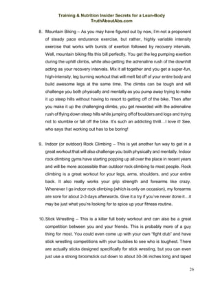 Training & Nutrition Insider Secrets for a Lean-Body
TruthAboutAbs.com
26
8. Mountain Biking – As you may have figured out by now, I’m not a proponent
of steady pace endurance exercise, but rather, highly variable intensity
exercise that works with bursts of exertion followed by recovery intervals.
Well, mountain biking fits this bill perfectly. You get the leg pumping exertion
during the uphill climbs, while also getting the adrenaline rush of the downhill
acting as your recovery intervals. Mix it all together and you get a super-fun,
high-intensity, leg burning workout that will melt fat off of your entire body and
build awesome legs at the same time. The climbs can be tough and will
challenge you both physically and mentally as you pump away trying to make
it up steep hills without having to resort to getting off of the bike. Then after
you make it up the challenging climbs, you get rewarded with the adrenaline
rush of flying down steep hills while jumping off of boulders and logs and trying
not to stumble or fall off the bike. It’s such an addicting thrill…I love it! See,
who says that working out has to be boring!
9. Indoor (or outdoor) Rock Climbing – This is yet another fun way to get in a
great workout that will also challenge you both physically and mentally. Indoor
rock climbing gyms have starting popping up all over the place in recent years
and will be more accessible than outdoor rock climbing to most people. Rock
climbing is a great workout for your legs, arms, shoulders, and your entire
back. It also really works your grip strength and forearms like crazy.
Whenever I go indoor rock climbing (which is only on occasion), my forearms
are sore for about 2-3 days afterwards. Give it a try if you’ve never done it…it
may be just what you’re looking for to spice up your fitness routine.
10.Stick Wrestling – This is a killer full body workout and can also be a great
competition between you and your friends. This is probably more of a guy
thing for most. You could even come up with your own “fight club” and have
stick wrestling competitions with your buddies to see who is toughest. There
are actually sticks designed specifically for stick wresting, but you can even
just use a strong broomstick cut down to about 30-36 inches long and taped
 