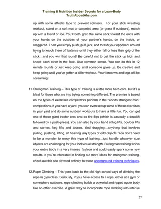 Training & Nutrition Insider Secrets for a Lean-Body
TruthAboutAbs.com
27
up with some athletic tape to prevent splinters. For your stick wrestling
workout, stand on a soft mat or carpeted area (or grass if outdoors), match
up with a friend or foe. You’ll both grab the same stick toward the ends with
your hands on the outsides of your partner’s hands, on the inside, or
staggered. Then you simply push, pull, jerk, and thrash your opponent around
trying to knock them off balance until they either fall or lose their grip of the
stick…and you win that round! Be careful not to get the stick up high and
knock each other in the face. Use common sense. You can do this in 12
minute rounds or just keep going until someone gives up. Be creative and
keep going until you’ve gotten a killer workout. Your forearms and legs will be
screaming!
11.Strongman Training – This type of training is a little more hard-core, but it’s a
blast for those who are into trying something different. The premise is based
on the types of exercises competitors perform in the “worlds strongest man”
competitions. If you have a yard, you can even set up some of these exercises
in your yard and do some outdoor workouts to have a little fun. You can get
one of those giant tractor tires and do tire flips (which is basically a deadlift
followed by a push-press). You can also try your hand at log lifts, boulder lifts
and carries, keg lifts and tosses, sled dragging…anything that involves
pulling, pushing, lifting, or heaving any types of odd objects. You don’t need
to be a monster to enjoy this type of training…just handle whatever size
objects are challenging for your individual strength. Strongman training works
your entire body in a very intense fashion and could easily spark some new
results. If you’re interested in finding out more ideas for strongman training,
check out this site devoted entirely to these underground training techniques.
12.Rope Climbing – This goes back to the old high school days of climbing the
rope in gym class. Seriously, if you have access to a rope, either at a gym or
somewhere outdoors, rope climbing builds a powerful and ripped upper body
like no other exercise. A great way to incorporate rope climbing into intense
 