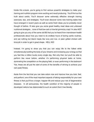 Inside this e-book, you’re going to find various powerful strategies to make your
training and nutrition program more exciting and result producing. You’ll find out the
truth about cardio. You’ll discover some extremely effective strength training
exercises, tips, and strategies. You’ll even discover some new training styles that
have emerged in recent years as well as some fresh ideas you’ve probably never
thought of before. I’ll also give you some great healthy meal ideas and unbiased
nutritional strategies…none of that low-carb or low-fat gimmicky crap! I’m also NOT
going to give you any of the same old BS that you’ve heard from mainstream health
professionals about how you need to do endless hours of boring cardio routines,
and eat nothing but bland meals like tuna and rice, or plain grilled chicken with
broccoli in order to get in great shape. HELL NO!
Instead, I’m going to show you that you can enjoy life to the fullest while
simultaneously building the body of your dreams and increasing your energy so that
you feel like a million bucks every single day. Not only that, but you’ll be able to
perform like never before…whether it’s performing physical tasks at home,
dominating the competition on the playing field, or even performing in the bedroom!
Yes, these are all just the start of some of the benefits of striving to achieve your
own peak fitness.
Aside from the fact that you can take action now and improve how you look, feel,
and perform, one of the most important aspects of taking responsibility for your own
fitness is that you’ll live a longer, happier life and reduce your risk of degenerative
diseases. In all seriousness, the health condition of the majority of people in
developed nations has deteriorated to such an extent that it has literally
 