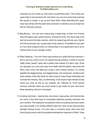 Training & Nutrition Insider Secrets for a Lean-Body
TruthAboutAbs.com
28
workouts is to do a climb up, then lower yourself back down. Then while your
upper body is recovering for the next climb, you can do a lower body exercise
like squats or lunges, or go up and down stairs. Keep alternating the upper
body rope climbs with the lower body exercises in between and you’ll get one
hell of a full body workout.
13.Bag Boxing – You can use a heavy bag, a speed bag, or even one of those
rebound bags to get a great workout. Among the three, the heavy bag is the
best all around full body workout, while the speed bag will test your rhythm
and timing and give you a great upper body workout. If available at your gym
or if you have a bag at home, try mixing these in as a good warm-up or as an
intense finish to your strength routine.
14.Rope Skipping – You can’t beat rope jumping as a great full body exercise. I
like to use it as a warm-up for my weight training workouts. I prefer to use the
really cheap “speed” ropes with a plastic rope instead of a fabric rope. Once
you get good, you can jump rope much faster with the plastic ropes than the
fabric ones, which will allow you to get a more intense workout. Try mixing
together two legged jumps, one-legged jumps, arm crossovers, double jumps
(rope passes under feet twice for each jump) to keep things interesting and
increase the intensity. Also, try alternating 15-20 second high intensity bursts
where you jump as fast as you possibly can, followed by 15-20 second
recovery intervals where you jump slowly to get ready for your next burst.
Keep repeating until you’re whooped.
15.Jumping exercises – squat jumps, box jumps, lunge jumps, and broad jumps
are some of the best ways to incorporate explosive jumping exercises into
your routines. The explosive and powerful nature of jumping exercises works
your leg muscles in an entirely different way than most normal slow grinding
strength training moves. I’ve even seen a university study cited once that
found squat jumps to elicit the greatest testosterone response of Well, I hope
 