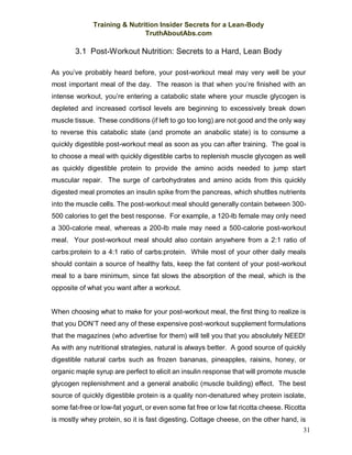 Training & Nutrition Insider Secrets for a Lean-Body
TruthAboutAbs.com
31
3.1 Post-Workout Nutrition: Secrets to a Hard, Lean Body
As you’ve probably heard before, your post-workout meal may very well be your
most important meal of the day. The reason is that when you’re finished with an
intense workout, you’re entering a catabolic state where your muscle glycogen is
depleted and increased cortisol levels are beginning to excessively break down
muscle tissue. These conditions (if left to go too long) are not good and the only way
to reverse this catabolic state (and promote an anabolic state) is to consume a
quickly digestible post-workout meal as soon as you can after training. The goal is
to choose a meal with quickly digestible carbs to replenish muscle glycogen as well
as quickly digestible protein to provide the amino acids needed to jump start
muscular repair. The surge of carbohydrates and amino acids from this quickly
digested meal promotes an insulin spike from the pancreas, which shuttles nutrients
into the muscle cells. The post-workout meal should generally contain between 300-
500 calories to get the best response. For example, a 120-lb female may only need
a 300-calorie meal, whereas a 200-lb male may need a 500-calorie post-workout
meal. Your post-workout meal should also contain anywhere from a 2:1 ratio of
carbs:protein to a 4:1 ratio of carbs:protein. While most of your other daily meals
should contain a source of healthy fats, keep the fat content of your post-workout
meal to a bare minimum, since fat slows the absorption of the meal, which is the
opposite of what you want after a workout.
When choosing what to make for your post-workout meal, the first thing to realize is
that you DON’T need any of these expensive post-workout supplement formulations
that the magazines (who advertise for them) will tell you that you absolutely NEED!
As with any nutritional strategies, natural is always better. A good source of quickly
digestible natural carbs such as frozen bananas, pineapples, raisins, honey, or
organic maple syrup are perfect to elicit an insulin response that will promote muscle
glycogen replenishment and a general anabolic (muscle building) effect. The best
source of quickly digestible protein is a quality non-denatured whey protein isolate,
some fat-free or low-fat yogurt, or even some fat free or low fat ricotta cheese. Ricotta
is mostly whey protein, so it is fast digesting. Cottage cheese, on the other hand, is
 