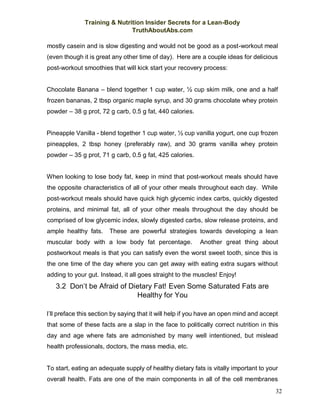 Training & Nutrition Insider Secrets for a Lean-Body
TruthAboutAbs.com
32
mostly casein and is slow digesting and would not be good as a post-workout meal
(even though it is great any other time of day). Here are a couple ideas for delicious
post-workout smoothies that will kick start your recovery process:
Chocolate Banana – blend together 1 cup water, ½ cup skim milk, one and a half
frozen bananas, 2 tbsp organic maple syrup, and 30 grams chocolate whey protein
powder – 38 g prot, 72 g carb, 0.5 g fat, 440 calories.
Pineapple Vanilla - blend together 1 cup water, ½ cup vanilla yogurt, one cup frozen
pineapples, 2 tbsp honey (preferably raw), and 30 grams vanilla whey protein
powder – 35 g prot, 71 g carb, 0.5 g fat, 425 calories.
When looking to lose body fat, keep in mind that post-workout meals should have
the opposite characteristics of all of your other meals throughout each day. While
post-workout meals should have quick high glycemic index carbs, quickly digested
proteins, and minimal fat, all of your other meals throughout the day should be
comprised of low glycemic index, slowly digested carbs, slow release proteins, and
ample healthy fats. These are powerful strategies towards developing a lean
muscular body with a low body fat percentage. Another great thing about
postworkout meals is that you can satisfy even the worst sweet tooth, since this is
the one time of the day where you can get away with eating extra sugars without
adding to your gut. Instead, it all goes straight to the muscles! Enjoy!
3.2 Don’t be Afraid of Dietary Fat! Even Some Saturated Fats are
Healthy for You
I’ll preface this section by saying that it will help if you have an open mind and accept
that some of these facts are a slap in the face to politically correct nutrition in this
day and age where fats are admonished by many well intentioned, but mislead
health professionals, doctors, the mass media, etc.
To start, eating an adequate supply of healthy dietary fats is vitally important to your
overall health. Fats are one of the main components in all of the cell membranes
 