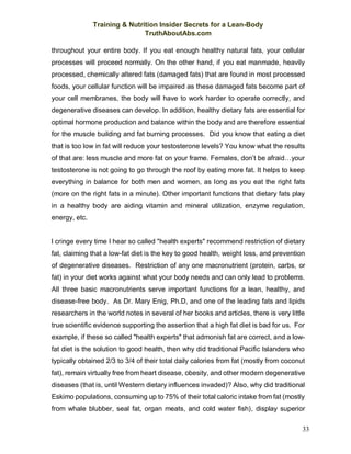 Training & Nutrition Insider Secrets for a Lean-Body
TruthAboutAbs.com
33
throughout your entire body. If you eat enough healthy natural fats, your cellular
processes will proceed normally. On the other hand, if you eat manmade, heavily
processed, chemically altered fats (damaged fats) that are found in most processed
foods, your cellular function will be impaired as these damaged fats become part of
your cell membranes, the body will have to work harder to operate correctly, and
degenerative diseases can develop. In addition, healthy dietary fats are essential for
optimal hormone production and balance within the body and are therefore essential
for the muscle building and fat burning processes. Did you know that eating a diet
that is too low in fat will reduce your testosterone levels? You know what the results
of that are: less muscle and more fat on your frame. Females, don’t be afraid…your
testosterone is not going to go through the roof by eating more fat. It helps to keep
everything in balance for both men and women, as long as you eat the right fats
(more on the right fats in a minute). Other important functions that dietary fats play
in a healthy body are aiding vitamin and mineral utilization, enzyme regulation,
energy, etc.
I cringe every time I hear so called "health experts" recommend restriction of dietary
fat, claiming that a low-fat diet is the key to good health, weight loss, and prevention
of degenerative diseases. Restriction of any one macronutrient (protein, carbs, or
fat) in your diet works against what your body needs and can only lead to problems.
All three basic macronutrients serve important functions for a lean, healthy, and
disease-free body. As Dr. Mary Enig, Ph.D, and one of the leading fats and lipids
researchers in the world notes in several of her books and articles, there is very little
true scientific evidence supporting the assertion that a high fat diet is bad for us. For
example, if these so called "health experts" that admonish fat are correct, and a low-
fat diet is the solution to good health, then why did traditional Pacific Islanders who
typically obtained 2/3 to 3/4 of their total daily calories from fat (mostly from coconut
fat), remain virtually free from heart disease, obesity, and other modern degenerative
diseases (that is, until Western dietary influences invaded)? Also, why did traditional
Eskimo populations, consuming up to 75% of their total caloric intake from fat (mostly
from whale blubber, seal fat, organ meats, and cold water fish), display superior
 