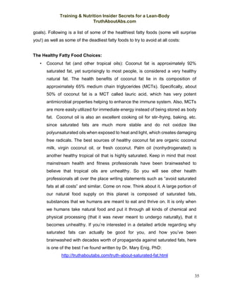 Training & Nutrition Insider Secrets for a Lean-Body
TruthAboutAbs.com
35
goals). Following is a list of some of the healthiest fatty foods (some will surprise
you!) as well as some of the deadliest fatty foods to try to avoid at all costs:
The Healthy Fatty Food Choices:
• Coconut fat (and other tropical oils): Coconut fat is approximately 92%
saturated fat, yet surprisingly to most people, is considered a very healthy
natural fat. The health benefits of coconut fat lie in its composition of
approximately 65% medium chain triglycerides (MCTs). Specifically, about
50% of coconut fat is a MCT called lauric acid, which has very potent
antimicrobial properties helping to enhance the immune system. Also, MCTs
are more easily utilized for immediate energy instead of being stored as body
fat. Coconut oil is also an excellent cooking oil for stir-frying, baking, etc.
since saturated fats are much more stable and do not oxidize like
polyunsaturated oils when exposed to heat and light, which creates damaging
free radicals. The best sources of healthy coconut fat are organic coconut
milk, virgin coconut oil, or fresh coconut. Palm oil (nonhydrogenated) is
another healthy tropical oil that is highly saturated. Keep in mind that most
mainstream health and fitness professionals have been brainwashed to
believe that tropical oils are unhealthy. So you will see other health
professionals all over the place writing statements such as “avoid saturated
fats at all costs” and similar. Come on now. Think about it. A large portion of
our natural food supply on this planet is composed of saturated fats,
substances that we humans are meant to eat and thrive on. It is only when
we humans take natural food and put it through all kinds of chemical and
physical processing (that it was never meant to undergo naturally), that it
becomes unhealthy. If you’re interested in a detailed article regarding why
saturated fats can actually be good for you, and how you’ve been
brainwashed with decades worth of propaganda against saturated fats, here
is one of the best I’ve found written by Dr. Mary Enig, PhD:
http://truthaboutabs.com/truth-about-saturated-fat.html
 