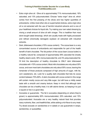 Training & Nutrition Insider Secrets for a Lean-Body
TruthAboutAbs.com
36
• Extra virgin olive oil: Olive oil is approximately 71% monounsaturated, 16%
saturated, and 13% polyunsaturated. Choose “extra virgin” olive oil, which
comes from the first pressing of the olives and has higher quantities of
antioxidants. Unlike most other oils on supermarket shelves, extra virgin olive
oil is not extracted with the use of harmful industrial solvents and is one of
your healthiest choices for liquid oils. Try making your own salad dressing by
mixing a small amount of olive oil with vinegar. This is healthier than most
store bought salad dressings, which are usually made with highly processed
and refined (chemically damaged) soybean oil extracted with industrial
solvents.
• Dark, bittersweet chocolate (>70% cocoa content): The cocoa bean is a very
concentrated source of antioxidants and responsible for part of the health
benefit of dark chocolate. The fat portion of the cocoa bean (cocoa butter) is
a healthy natural fat, composed of approximately 59% saturated fat (mostly
healthy stearic acid), 38% monounsaturated fat, and 3% polyunsaturated fat.
I’ll limit the description of healthy chocolate to ONLY dark bittersweet
chocolate with >70% cocoa content. Most milk chocolates are only about 30%
cocoa, and even most dark chocolates are only about 50% cocoa, leaving the
remainder of those products composed of high amounts of sugar, milk fat,
corn sweeteners, etc. Look for a quality dark chocolate that lists its cocoa
content between 70%-80%. A dark chocolate with cocoa content in this range
will contain mostly cocoa and very little sugar, but still have a mildly sweet
taste with a smooth and creamy texture. Keep in mind that although dark
chocolate can be a healthy treat, it is still calorie dense, so keeping it to just
a square or two is a good idea.
• Avocados or guacamole: The fat in avocados (depending on where they’re
grown) is approximately 60% monounsaturated, 25% saturated, and 15%
polyunsaturated. Avocados are a very healthy natural food that provides
many nutrients, fiber, and healthful fats, while adding a rich flavor to any meal.
Try sliced avocado on sandwiches or in salads or use guacamole in wraps,
sandwiches, or quesadillas.
 