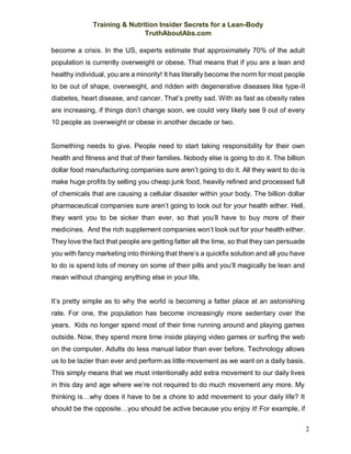 Training & Nutrition Insider Secrets for a Lean-Body
TruthAboutAbs.com
2
become a crisis. In the US, experts estimate that approximately 70% of the adult
population is currently overweight or obese. That means that if you are a lean and
healthy individual, you are a minority! It has literally become the norm for most people
to be out of shape, overweight, and ridden with degenerative diseases like type-II
diabetes, heart disease, and cancer. That’s pretty sad. With as fast as obesity rates
are increasing, if things don’t change soon, we could very likely see 9 out of every
10 people as overweight or obese in another decade or two.
Something needs to give. People need to start taking responsibility for their own
health and fitness and that of their families. Nobody else is going to do it. The billion
dollar food manufacturing companies sure aren’t going to do it. All they want to do is
make huge profits by selling you cheap junk food, heavily refined and processed full
of chemicals that are causing a cellular disaster within your body. The billion dollar
pharmaceutical companies sure aren’t going to look out for your health either. Hell,
they want you to be sicker than ever, so that you’ll have to buy more of their
medicines. And the rich supplement companies won’t look out for your health either.
They love the fact that people are getting fatter all the time, so that they can persuade
you with fancy marketing into thinking that there’s a quickfix solution and all you have
to do is spend lots of money on some of their pills and you’ll magically be lean and
mean without changing anything else in your life.
It’s pretty simple as to why the world is becoming a fatter place at an astonishing
rate. For one, the population has become increasingly more sedentary over the
years. Kids no longer spend most of their time running around and playing games
outside. Now, they spend more time inside playing video games or surfing the web
on the computer. Adults do less manual labor than ever before. Technology allows
us to be lazier than ever and perform as little movement as we want on a daily basis.
This simply means that we must intentionally add extra movement to our daily lives
in this day and age where we’re not required to do much movement any more. My
thinking is…why does it have to be a chore to add movement to your daily life? It
should be the opposite…you should be active because you enjoy it! For example, if
 