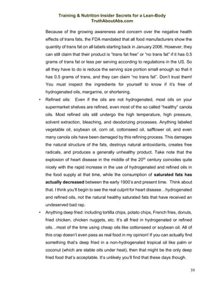 Training & Nutrition Insider Secrets for a Lean-Body
TruthAboutAbs.com
39
Because of the growing awareness and concern over the negative health
effects of trans fats, the FDA mandated that all food manufacturers show the
quantity of trans fat on all labels starting back in January 2006. However, they
can still claim that their product is “trans fat free” or “no trans fat” if it has 0.5
grams of trans fat or less per serving according to regulations in the US. So
all they have to do is reduce the serving size portion small enough so that it
has 0.5 grams of trans, and they can claim “no trans fat”. Don’t trust them!
You must inspect the ingredients for yourself to know if it’s free of
hydrogenated oils, margarine, or shortening.
• Refined oils: Even if the oils are not hydrogenated, most oils on your
supermarket shelves are refined, even most of the so called “healthy” canola
oils. Most refined oils still undergo the high temperature, high pressure,
solvent extraction, bleaching, and deodorizing processes. Anything labeled
vegetable oil, soybean oil, corn oil, cottonseed oil, safflower oil, and even
many canola oils have been damaged by this refining process. This damages
the natural structure of the fats, destroys natural antioxidants, creates free
radicals, and produces a generally unhealthy product. Take note that the
explosion of heart disease in the middle of the 20th
century coincides quite
nicely with the rapid increase in the use of hydrogenated and refined oils in
the food supply at that time, while the consumption of saturated fats has
actually decreased between the early 1900’s and present time. Think about
that. I think you’ll begin to see the real culprit for heart disease…hydrogenated
and refined oils, not the natural healthy saturated fats that have received an
undeserved bad rap.
• Anything deep fried: including tortilla chips, potato chips, French fries, donuts,
fried chicken, chicken nuggets, etc. It’s all fried in hydrogenated or refined
oils…most of the time using cheap oils like cottonseed or soybean oil. All of
this crap doesn’t even pass as real food in my opinion! If you can actually find
something that’s deep fried in a non-hydrogenated tropical oil like palm or
coconut (which are stable oils under heat), then that might be the only deep
fried food that’s acceptable. It’s unlikely you’ll find that these days though.
 