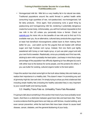 Training & Nutrition Insider Secrets for a Lean-Body
TruthAboutAbs.com
40
• Homogenized milk fat - Milk fat is a very healthy fat in its natural raw state.
Traditional populations around the world thrived in perfect health while
consuming huge quantities of raw, non-pasteurized, non-homogenized, full
fat dairy products. Once again, food processing ruins a good thing by
pasteurizing and homogenizing milk fat, rendering it potentially dangerous
inside the human body. Unfortunately, you will find it almost impossible to find
raw milk in the US unless you personally know a farmer. Check out
realmilk.com for more info on the benefits of raw milk and to find out if it’s
available near you. As an alternative, cultured dairy products like yogurt have
at least had beneficial microorganisms added back to them making them
better for you. Just watch out for the yogurts that are loaded with refined
sugar and high fructose corn syrup. Instead, find one that’s just lightly
sweetened with honey or real maple syrup, or just use plain yogurt and add
your own fruit to sweeten. Realistically, since you probably won’t find raw milk,
sticking to skim milk is probably the best option. Just keep in mind that a large
percentage of the population has difficulty digesting (or has allergies to) cow’s
milk either due to the lactose for some people, and the proteins for others. If
you use butter for cooking, cultured organic butter is the best option.
I hope this section has shed some light on the truth about dietary fats and made you
realize their importance in a healthy diet. This doesn’t mean I’m promoting any sort
of gimmicky high-fat, low-carb diet. I’m simply trying to show you that a balanced diet
including ample healthy fats (including the healthy saturated fats) is very important
to your overall health and training results.
3.3 Healthy Trans Fats vs. Unhealthy Trans Fats Revealed
I'm going to talk about something in this section that most of you have probably never
heard...that there is a distinction between good trans fats and bad trans fats. There
is some evidence that the good trans can help you with fat loss, muscle building, and
even cancer prevention, while the bad trans fats have been shown to cause heart
disease, cancer, diabetes, and the general blubbering of your body.
 