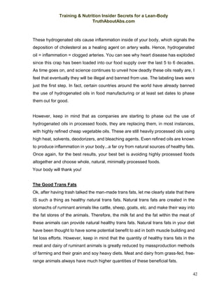 Training & Nutrition Insider Secrets for a Lean-Body
TruthAboutAbs.com
42
These hydrogenated oils cause inflammation inside of your body, which signals the
deposition of cholesterol as a healing agent on artery walls. Hence, hydrogenated
oil = inflammation = clogged arteries. You can see why heart disease has exploded
since this crap has been loaded into our food supply over the last 5 to 6 decades.
As time goes on, and science continues to unveil how deadly these oils really are, I
feel that eventually they will be illegal and banned from use. The labeling laws were
just the first step. In fact, certain countries around the world have already banned
the use of hydrogenated oils in food manufacturing or at least set dates to phase
them out for good.
However, keep in mind that as companies are starting to phase out the use of
hydrogenated oils in processed foods, they are replacing them, in most instances,
with highly refined cheap vegetable oils. These are still heavily processed oils using
high heat, solvents, deodorizers, and bleaching agents. Even refined oils are known
to produce inflammation in your body...a far cry from natural sources of healthy fats.
Once again, for the best results, your best bet is avoiding highly processed foods
altogether and choose whole, natural, minimally processed foods.
Your body will thank you!
The Good Trans Fats
Ok, after having trash talked the man-made trans fats, let me clearly state that there
IS such a thing as healthy natural trans fats. Natural trans fats are created in the
stomachs of ruminant animals like cattle, sheep, goats, etc. and make their way into
the fat stores of the animals. Therefore, the milk fat and the fat within the meat of
these animals can provide natural healthy trans fats. Natural trans fats in your diet
have been thought to have some potential benefit to aid in both muscle building and
fat loss efforts. However, keep in mind that the quantity of healthy trans fats in the
meat and dairy of ruminant animals is greatly reduced by massproduction methods
of farming and their grain and soy heavy diets. Meat and dairy from grass-fed, free-
range animals always have much higher quantities of these beneficial fats.
 