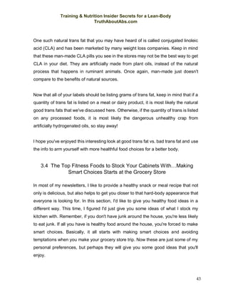 Training & Nutrition Insider Secrets for a Lean-Body
TruthAboutAbs.com
43
One such natural trans fat that you may have heard of is called conjugated linoleic
acid (CLA) and has been marketed by many weight loss companies. Keep in mind
that these man-made CLA pills you see in the stores may not be the best way to get
CLA in your diet. They are artificially made from plant oils, instead of the natural
process that happens in ruminant animals. Once again, man-made just doesn't
compare to the benefits of natural sources.
Now that all of your labels should be listing grams of trans fat, keep in mind that if a
quantity of trans fat is listed on a meat or dairy product, it is most likely the natural
good trans fats that we've discussed here. Otherwise, if the quantity of trans is listed
on any processed foods, it is most likely the dangerous unhealthy crap from
artificially hydrogenated oils, so stay away!
I hope you've enjoyed this interesting look at good trans fat vs. bad trans fat and use
the info to arm yourself with more healthful food choices for a better body.
3.4 The Top Fitness Foods to Stock Your Cabinets With…Making
Smart Choices Starts at the Grocery Store
In most of my newsletters, I like to provide a healthy snack or meal recipe that not
only is delicious, but also helps to get you closer to that hard-body appearance that
everyone is looking for. In this section, I'd like to give you healthy food ideas in a
different way. This time, I figured I'd just give you some ideas of what I stock my
kitchen with. Remember, if you don't have junk around the house, you're less likely
to eat junk. If all you have is healthy food around the house, you're forced to make
smart choices. Basically, it all starts with making smart choices and avoiding
temptations when you make your grocery store trip. Now these are just some of my
personal preferences, but perhaps they will give you some good ideas that you'll
enjoy.
 