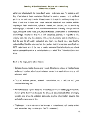 Training & Nutrition Insider Secrets for a Lean-Body
TruthAboutAbs.com
44
Alright, so let's start with the fridge. Each week, I try to make sure I'm loaded up with
lots of varieties of fresh vegetables. During the growing season, I only get local
produce, but obviously in winter, I have to resort to the produce at the grocery store.
Most of the time, I make sure I have plenty of vegetables like zucchini, onions,
asparagus, fresh mushrooms, spinach, broccoli, red peppers, etc. to use in my
morning eggs. I also like to dice up some lean chicken or turkey sausage into the
eggs, along with some swiss, jack, or goat cheeses. Coconut milk is another staple
in my fridge. I like to use it to mix in with smoothies, oatmeal, or yogurt for a rich,
creamy taste. Not only does coconut milk add a rich, creamy taste to lots of dishes,
but it's also full of healthy saturated fats. Yeah, you heard me...I said healthy
saturated fats! Healthy saturated fats like medium chain triglycerides, specifically an
MCT called lauric acid. If the idea of healthy saturated fats is foreign to you, check
out an eye-opening article at truthaboutabs.com called "The Truth about Saturated
Fats".
Back to the fridge, some other staples:
• Cottage cheese, ricotta cheese, and yogurt - I like to mix cottage or ricotta cheese
and yogurt together with chopped nuts and berries for a great mid-morning or mid-
afternoon meal.
• Chopped walnuts, pecans, almonds, macadamias, etc. - delicious and great
sources of healthy fats.
• Whole flax seeds - I grind these in a mini coffee grinder and add to yogurt or salads.
Always grind them fresh because the omega-3 polyunsaturated fats are highly
unstable and prone to oxidation, potentially creating inflammation causing free
radicals from pre-ground flax.
• Whole eggs - one of natures richest sources of nutrients and high quality protein
(and remember, they increase your GOOD cholesterol).
 