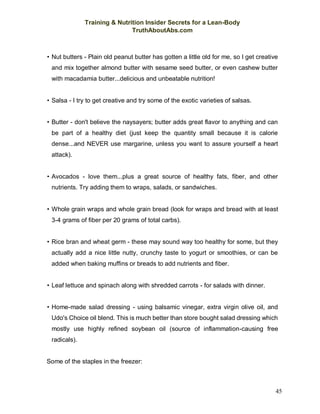 Training & Nutrition Insider Secrets for a Lean-Body
TruthAboutAbs.com
45
• Nut butters - Plain old peanut butter has gotten a little old for me, so I get creative
and mix together almond butter with sesame seed butter, or even cashew butter
with macadamia butter...delicious and unbeatable nutrition!
• Salsa - I try to get creative and try some of the exotic varieties of salsas.
• Butter - don't believe the naysayers; butter adds great flavor to anything and can
be part of a healthy diet (just keep the quantity small because it is calorie
dense...and NEVER use margarine, unless you want to assure yourself a heart
attack).
• Avocados - love them...plus a great source of healthy fats, fiber, and other
nutrients. Try adding them to wraps, salads, or sandwiches.
• Whole grain wraps and whole grain bread (look for wraps and bread with at least
3-4 grams of fiber per 20 grams of total carbs).
• Rice bran and wheat germ - these may sound way too healthy for some, but they
actually add a nice little nutty, crunchy taste to yogurt or smoothies, or can be
added when baking muffins or breads to add nutrients and fiber.
• Leaf lettuce and spinach along with shredded carrots - for salads with dinner.
• Home-made salad dressing - using balsamic vinegar, extra virgin olive oil, and
Udo's Choice oil blend. This is much better than store bought salad dressing which
mostly use highly refined soybean oil (source of inflammation-causing free
radicals).
Some of the staples in the freezer:
 