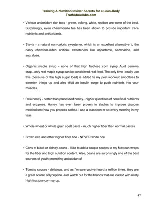 Training & Nutrition Insider Secrets for a Lean-Body
TruthAboutAbs.com
47
• Various antioxidant rich teas - green, oolong, white, rooibos are some of the best.
Surprisingly, even chammomile tea has been shown to provide important trace
nutrients and antioxidants.
• Stevia - a natural non-caloric sweetener, which is an excellent alternative to the
nasty chemical-laden artificial sweeteners like aspartame, saccharine, and
sucralose.
• Organic maple syrup - none of that high fructose corn syrup Aunt Jemima
crap...only real maple syrup can be considered real food. The only time I really use
this (because of the high sugar load) is added to my post-workout smoothies to
sweeten things up and also elicit an insulin surge to push nutrients into your
muscles.
• Raw honey - better than processed honey...higher quantities of beneficial nutrients
and enzymes. Honey has even been proven in studies to improve glucose
metabolism (how you process carbs). I use a teaspoon or so every morning in my
teas.
• Whole wheat or whole grain spelt pasta - much higher fiber than normal pastas
• Brown rice and other higher fiber rice - NEVER white rice
• Cans of black or kidney beans - I like to add a couple scoops to my Mexican wraps
for the fiber and high nutrition content. Also, beans are surprisingly one of the best
sources of youth promoting antioxidants!
• Tomato sauces - delicious, and as I'm sure you've heard a million times, they are
a great source of lycopene. Just watch out for the brands that are loaded with nasty
high fructose corn syrup.
 