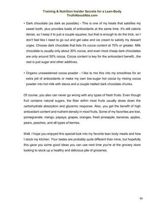 Training & Nutrition Insider Secrets for a Lean-Body
TruthAboutAbs.com
48
• Dark chocolate (as dark as possible) - This is one of my treats that satisfies my
sweet tooth, plus provides loads of antioxidants at the same time. It's still calorie
dense, so I keep it to just a couple squares; but that is enough to do the trick, so I
don't feel like I need to go out and get cake and ice cream to satisfy my dessert
urges. Choose dark chocolate that lists it's cocoa content at 70% or greater. Milk
chocolate is usually only about 30% cocoa, and even most cheap dark chocolates
are only around 50% cocoa. Cocoa content is key for the antioxidant benefit...the
rest is just sugar and other additives.
• Organic unsweetened cocoa powder - I like to mix this into my smoothies for an
extra jolt of antioxidants or make my own low-sugar hot cocoa by mixing cocoa
powder into hot milk with stevia and a couple melted dark chocolate chunks.
Of course, you also can never go wrong with any types of fresh fruits. Even though
fruit contains natural sugars, the fiber within most fruits usually slows down the
carbohydrate absorption and glycemic response. Also, you get the benefit of high
antioxidant content and nutrient density in most fruits. Some of my favorites are kiwi,
pomegranate, mango, papaya, grapes, oranges, fresh pineapple, bananas, apples,
pears, peaches, and all types of berries.
Well, I hope you enjoyed this special look into my favorite lean body meals and how
I stock my kitchen. Your tastes are probably quite different than mine, but hopefully
this gave you some good ideas you can use next time you're at the grocery store
looking to stock up a healthy and delicious pile of groceries.
 