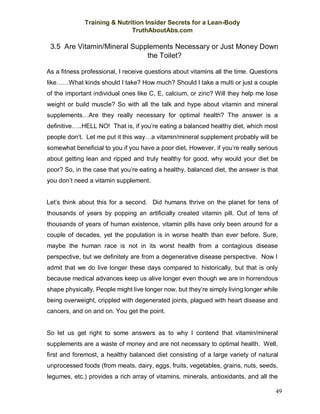 Training & Nutrition Insider Secrets for a Lean-Body
TruthAboutAbs.com
49
3.5 Are Vitamin/Mineral Supplements Necessary or Just Money Down
the Toilet?
As a fitness professional, I receive questions about vitamins all the time. Questions
like……What kinds should I take? How much? Should I take a multi or just a couple
of the important individual ones like C, E, calcium, or zinc? Will they help me lose
weight or build muscle? So with all the talk and hype about vitamin and mineral
supplements…Are they really necessary for optimal health? The answer is a
definitive…..HELL NO! That is, if you’re eating a balanced healthy diet, which most
people don’t. Let me put it this way…a vitamin/mineral supplement probably will be
somewhat beneficial to you if you have a poor diet. However, if you’re really serious
about getting lean and ripped and truly healthy for good, why would your diet be
poor? So, in the case that you’re eating a healthy, balanced diet, the answer is that
you don’t need a vitamin supplement.
Let’s think about this for a second. Did humans thrive on the planet for tens of
thousands of years by popping an artificially created vitamin pill. Out of tens of
thousands of years of human existence, vitamin pills have only been around for a
couple of decades, yet the population is in worse health than ever before. Sure,
maybe the human race is not in its worst health from a contagious disease
perspective, but we definitely are from a degenerative disease perspective. Now I
admit that we do live longer these days compared to historically, but that is only
because medical advances keep us alive longer even though we are in horrendous
shape physically. People might live longer now, but they’re simply living longer while
being overweight, crippled with degenerated joints, plagued with heart disease and
cancers, and on and on. You get the point.
So let us get right to some answers as to why I contend that vitamin/mineral
supplements are a waste of money and are not necessary to optimal health. Well,
first and foremost, a healthy balanced diet consisting of a large variety of natural
unprocessed foods (from meats, dairy, eggs, fruits, vegetables, grains, nuts, seeds,
legumes, etc.) provides a rich array of vitamins, minerals, antioxidants, and all the
 