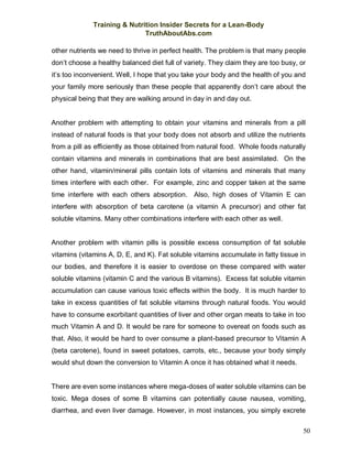 Training & Nutrition Insider Secrets for a Lean-Body
TruthAboutAbs.com
50
other nutrients we need to thrive in perfect health. The problem is that many people
don’t choose a healthy balanced diet full of variety. They claim they are too busy, or
it’s too inconvenient. Well, I hope that you take your body and the health of you and
your family more seriously than these people that apparently don’t care about the
physical being that they are walking around in day in and day out.
Another problem with attempting to obtain your vitamins and minerals from a pill
instead of natural foods is that your body does not absorb and utilize the nutrients
from a pill as efficiently as those obtained from natural food. Whole foods naturally
contain vitamins and minerals in combinations that are best assimilated. On the
other hand, vitamin/mineral pills contain lots of vitamins and minerals that many
times interfere with each other. For example, zinc and copper taken at the same
time interfere with each others absorption. Also, high doses of Vitamin E can
interfere with absorption of beta carotene (a vitamin A precursor) and other fat
soluble vitamins. Many other combinations interfere with each other as well.
Another problem with vitamin pills is possible excess consumption of fat soluble
vitamins (vitamins A, D, E, and K). Fat soluble vitamins accumulate in fatty tissue in
our bodies, and therefore it is easier to overdose on these compared with water
soluble vitamins (vitamin C and the various B vitamins). Excess fat soluble vitamin
accumulation can cause various toxic effects within the body. It is much harder to
take in excess quantities of fat soluble vitamins through natural foods. You would
have to consume exorbitant quantities of liver and other organ meats to take in too
much Vitamin A and D. It would be rare for someone to overeat on foods such as
that. Also, it would be hard to over consume a plant-based precursor to Vitamin A
(beta carotene), found in sweet potatoes, carrots, etc., because your body simply
would shut down the conversion to Vitamin A once it has obtained what it needs.
There are even some instances where mega-doses of water soluble vitamins can be
toxic. Mega doses of some B vitamins can potentially cause nausea, vomiting,
diarrhea, and even liver damage. However, in most instances, you simply excrete
 