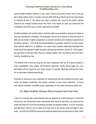 Training & Nutrition Insider Secrets for a Lean-Body
TruthAboutAbs.com
51
excess water soluble vitamins in your urine. That is why many times, your urine will
be a deep yellow color a couple of hours after taking a vitamin that has high doses
of vitamins B and C. So, when you take a vitamin pill, most of the water soluble
vitamins are simply flushed down the toilet. You might as well just eliminate the
middleman and flush your money right down the toilet!
Another problem with vitamin pills is that they often use synthetic versions of vitamins
that can actually be unhealthy. For example, the forms of vitamin E that are found in
pills can be either d-alpha tocopherol (a natural version) and dl-alpha tocopherol (a
synthetic version). First of all, the bioavailability of synthetic vitamin E is much lower
than natural vitamin E. In addition, I’ve seen many studies cited that indicated that
there could be potential health dangers with taking synthetic vitamin E. Once again,
we get back to the fact that natural is always better than something that has been
heavily modified by man.
The bottom line is that as long as you eat a balanced diet full of a good variety of
fruits, vegetables, nuts, seeds, whole grains, legumes, meats, dairy, eggs, etc., you
will obtain all the nutrients your body needs to operate efficiently without the need
for a manmade vitamin/mineral pill.
Exercise is obviously very important for losing body fat and building a strong, lean
body, but always remember that proper nutrition is even more important. A lousy
diet means a flabby, unhealthy body, regardless of how often someone works out.
3.6 Make Healthier Choices When Forced to Eat Fast-Food
I was out recently with some friends and we stopped at a fast food joint. I hate fast
food joints, but sometimes when everybody else wants to go there, you just have to
make the best of it and find something at least somewhat healthy. If you're forced to
eat fast-food, here's a tip to make sure that you're not doing much damage to your
body...ALWAYS AVOID the soda and anything deep fried including french fries, hash
 
