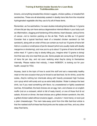 Training & Nutrition Insider Secrets for a Lean-Body
TruthAboutAbs.com
52
browns, and anything breaded like chicken nuggets, chicken patties, or breaded fish
sandwiches. These are all absolutely soaked in deadly trans fats from the industrial
hydrogenated vegetable oils they use to fry all of these items.
Remember, as I've said before, I've seen studies indicating that as little as 1-2 grams
of trans fat per day can have serious degenerative internal effects in your body such
as inflammation, clogging and hardening of the arteries, heart disease, various forms
of cancer...not to mention packing on the ab flab. That's as little as 1-2 grams!
Consider that a typical fast-food meal of a breaded chicken sandwich (or fish
sandwich), along with an order of fries can contain as much as 10 grams of trans fat!
Add on a cookie or small piece of pie for dessert (which are usually made with deadly
margarine or shortening), and now you're up to about 13 grams of trans fat with that
entire meal. If 1 gram a day is slowly killing you, imagine what 13 grams is doing!
And that was only one meal that you ate. Some people are consuming 20-30 grams
of trans fat per day, and not even realizing what they're doing to themselves
internally. Please realize that nobody, I mean NOBODY, is looking out for your
health, except for YOU.
Anyway, back to the topic of how to avoid this stuff and eat a reasonably healthy
meal on the rare occasion that you're forced to eat fast-food. As for drinks, avoid the
sodas...they're nothing but chemicals along with heavily processed high fructose
corn syrup which will surely end up as extra belly blubber. Water is always the best
drink, but if you need something with flavor, try unsweetened or lightly sweetened
iced tea. At breakfast, the best choices are an egg, ham, and cheese on an english
muffin (not on a croissant, which is full of nasty trans!), or one of those fruit & nut
salads. At lunch or dinner, the best choices are a grilled chicken sandwich, the chili,
a grilled chicken salad without croutons (again...croutons = more trans), or even just
a plain cheeseburger. The main take-away point from this little fast-food article is
that the nastiest stuff at these fast food joints are the sodas and fries, and any other
deep fried items.
 