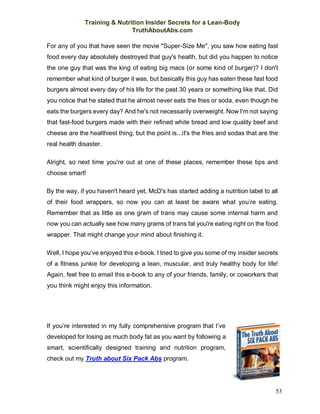 Training & Nutrition Insider Secrets for a Lean-Body
TruthAboutAbs.com
53
For any of you that have seen the movie "Super-Size Me", you saw how eating fast
food every day absolutely destroyed that guy's health, but did you happen to notice
the one guy that was the king of eating big macs (or some kind of burger)? I don't
remember what kind of burger it was, but basically this guy has eaten these fast food
burgers almost every day of his life for the past 30 years or something like that. Did
you notice that he stated that he almost never eats the fries or soda, even though he
eats the burgers every day? And he's not necessarily overweight. Now I'm not saying
that fast-food burgers made with their refined white bread and low quality beef and
cheese are the healthiest thing, but the point is...it's the fries and sodas that are the
real health disaster.
Alright, so next time you're out at one of these places, remember these tips and
choose smart!
By the way, if you haven't heard yet, McD's has started adding a nutrition label to all
of their food wrappers, so now you can at least be aware what you’re eating.
Remember that as little as one gram of trans may cause some internal harm and
now you can actually see how many grams of trans fat you're eating right on the food
wrapper. That might change your mind about finishing it.
Well, I hope you’ve enjoyed this e-book. I tried to give you some of my insider secrets
of a fitness junkie for developing a lean, muscular, and truly healthy body for life!
Again, feel free to email this e-book to any of your friends, family, or coworkers that
you think might enjoy this information.
If you’re interested in my fully comprehensive program that I’ve
developed for losing as much body fat as you want by following a
smart, scientifically designed training and nutrition program,
check out my Truth about Six Pack Abs program.
 