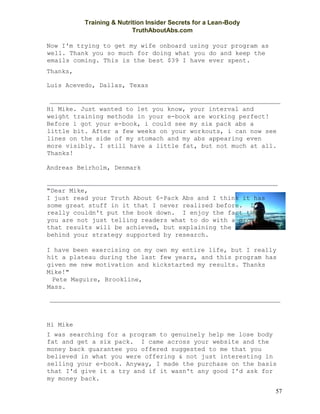 Training & Nutrition Insider Secrets for a Lean-Body
TruthAboutAbs.com
57
Now I'm trying to get my wife onboard using your program as
well. Thank you so much for doing what you do and keep the
emails coming. This is the best $39 I have ever spent.
Thanks,
Luis Acevedo, Dallas, Texas
Hi Mike. Just wanted to let you know, your interval and
weight training methods in your e-book are working perfect!
Before i got your e-book, i could see my six pack abs a
little bit. After a few weeks on your workouts, i can now see
lines on the side of my stomach and my abs appearing even
more visibly. I still have a little fat, but not much at all.
Thanks!
Andreas Beirholm, Denmark
"Dear Mike,
I just read your Truth About 6-Pack Abs and I think it has
some great stuff in it that I never realized before. I
really couldn't put the book down. I enjoy the fact that
you are not just telling readers what to do with a promise
that results will be achieved, but explaining the reasons
behind your strategy supported by research.
I have been exercising on my own my entire life, but I really
hit a plateau during the last few years, and this program has
given me new motivation and kickstarted my results. Thanks
Mike!"
Pete Maguire, Brookline,
Mass.
Hi Mike
I was searching for a program to genuinely help me lose body
fat and get a six pack. I came across your website and the
money back guarantee you offered suggested to me that you
believed in what you were offering & not just interesting in
selling your e-book. Anyway, I made the purchase on the basis
that I'd give it a try and if it wasn't any good I'd ask for
my money back.
 