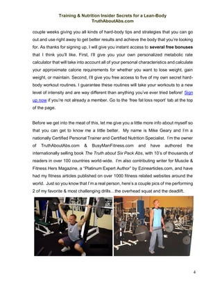 Training & Nutrition Insider Secrets for a Lean-Body
TruthAboutAbs.com
4
couple weeks giving you all kinds of hard-body tips and strategies that you can go
out and use right away to get better results and achieve the body that you’re looking
for. As thanks for signing up, I will give you instant access to several free bonuses
that I think you’ll like. First, I’ll give you your own personalized metabolic rate
calculator that will take into account all of your personal characteristics and calculate
your approximate calorie requirements for whether you want to lose weight, gain
weight, or maintain. Second, I’ll give you free access to five of my own secret hard-
body workout routines. I guarantee these routines will take your workouts to a new
level of intensity and are way different than anything you’ve ever tried before! Sign
up now if you’re not already a member. Go to the ‘free fat loss report’ tab at the top
of the page.
Before we get into the meat of this, let me give you a little more info about myself so
that you can get to know me a little better. My name is Mike Geary and I’m a
nationally Certified Personal Trainer and Certified Nutrition Specialist. I’m the owner
of TruthAboutAbs.com & BusyManFitness.com and have authored the
internationally selling book The Truth about Six Pack Abs, with 10’s of thousands of
readers in over 100 countries world-wide. I’m also contributing writer for Muscle &
Fitness Hers Magazine, a “Platinum Expert Author” by Ezinearticles.com, and have
had my fitness articles published on over 1000 fitness related websites around the
world. Just so you know that I’m a real person, here’s a couple pics of me performing
2 of my favorite & most challenging drills…the overhead squat and the deadlift.
 