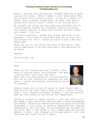 Training & Nutrition Insider Secrets for a Lean-Body
TruthAboutAbs.com
58
Before I started with the program I weighed 80kg and my waist
size was 42 inches. After 11 weeks I still weigh about 80kg
but my waist size is now 35 inches. A loss of 7 inches in 11
weeks! Since my weight stayed about the same, that means I
gained muscle while losing 7 inches of fat from my waist!
My strength and energy are also improving each week and I'm
lifting heavier weights as I progress. Family and friends
that haven't seen me in weeks can't believe how much leaner
and slimmer I look now.
I'm really glad that I bought your e-book and stuck to the
programs. I still have a little more body fat to lose, but I
can already tell that a visible six pack is just a few more
weeks away!
Thank you for all the advice and words of motivation. This
entire experience is far more than what I was expecting for
my money!
Regards,
Imtiaz Girach, UK
Mike:
Thank you for changing the way I workout. After
years of fooling myself into thinking I was getting
a good workout, your book, The Truth
About Abs, has revitalized not only my workouts,
but also my life. Working out regularly for over 10
years, I became increasingly frustrated at my lack
of progress.
Despite doing over an hour of cardio at least three times a
week and lifting three times a week as well, I wasn't in good
shape. Also, despite my workout attempts, I was also getting
what you have termed as the "skinny fat" appearance.
Seeing no outward or inward results, I sunk into such a rut I
was ready to quit exercising. That was when a friend recommended
your ebook. After only a month-and-a-half of doing the routines
diagrammed in your book, my physical appearance has improved
dramatically. Not only that, but my endurance has increased to
the point that I can handle a full hockey game and not get
gassed. In fact, I get stronger as the game goes on. Just that
alone was well worth the $40 I spent.
 