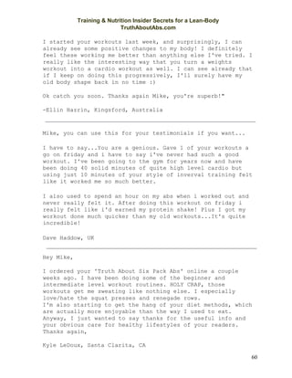 Training & Nutrition Insider Secrets for a Lean-Body
TruthAboutAbs.com
60
I started your workouts last week, and surprisingly, I can
already see some positive changes to my body! I definitely
feel these working me better than anything else I've tried. I
really like the interesting way that you turn a weights
workout into a cardio workout as well. I can see already that
if I keep on doing this progressively, I'll surely have my
old body shape back in no time :)
Ok catch you soon. Thanks again Mike, you're superb!"
-Ellin Hazrin, Kingsford, Australia
Mike, you can use this for your testimonials if you want...
I have to say...You are a genious. Gave 1 of your workouts a
go on friday and i have to say i've never had such a good
workout. I've been going to the gym for years now and have
been doing 40 solid minutes of quite high level cardio but
using just 10 minutes of your style of inverval training felt
like it worked me so much better.
I also used to spend an hour on my abs when i worked out and
never really felt it. After doing this workout on friday i
really felt like i'd earned my protein shake! Plus I got my
workout done much quicker than my old workouts...It's quite
incredible!
Dave Haddow, UK
Hey Mike,
I ordered your 'Truth About Six Pack Abs' online a couple
weeks ago. I have been doing some of the beginner and
intermediate level workout routines. HOLY CRAP, those
workouts get me sweating like nothing else. I especially
love/hate the squat presses and renegade rows.
I'm also starting to get the hang of your diet methods, which
are actually more enjoyable than the way I used to eat.
Anyway, I just wanted to say thanks for the useful info and
your obvious care for healthy lifestyles of your readers.
Thanks again,
Kyle LeDoux, Santa Clarita, CA
 