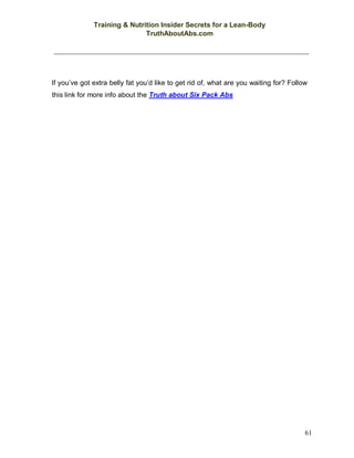 Training & Nutrition Insider Secrets for a Lean-Body
TruthAboutAbs.com
61
If you’ve got extra belly fat you’d like to get rid of, what are you waiting for? Follow
this link for more info about the Truth about Six Pack Abs
 