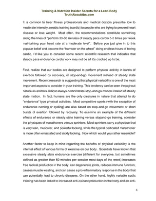 Training & Nutrition Insider Secrets for a Lean-Body
TruthAboutAbs.com
6
It is common to hear fitness professionals and medical doctors prescribe low to
moderate intensity aerobic training (cardio) to people who are trying to prevent heart
disease or lose weight. Most often, the recommendations constitute something
along the lines of “perform 30-60 minutes of steady pace cardio 3-5 times per week
maintaining your heart rate at a moderate level”. Before you just give in to this
popular belief and become the “hamster on the wheel” doing endless hours of boring
cardio, I’d like you to consider some recent scientific research that indicates that
steady pace endurance cardio work may not be all it’s cracked up to be.
First, realize that our bodies are designed to perform physical activity in bursts of
exertion followed by recovery, or stop-and-go movement instead of steady state
movement. Recent research is suggesting that physical variability is one of the most
important aspects to consider in your training. This tendency can be seen throughout
nature as animals almost always demonstrate stop-and-go motion instead of steady
state motion. In fact, humans are the only creatures in nature that attempt to do
“endurance” type physical activities. Most competitive sports (with the exception of
endurance running or cycling) are also based on stop-and-go movement or short
bursts of exertion followed by recovery. To examine an example of the different
effects of endurance or steady state training versus stopand-go training, consider
the physiques of marathoners versus sprinters. Most sprinters carry a physique that
is very lean, muscular, and powerful looking, while the typical dedicated marathoner
is more often emaciated and sickly looking. Now which would you rather resemble?
Another factor to keep in mind regarding the benefits of physical variability is the
internal effect of various forms of exercise on our body. Scientists have known that
excessive steady state endurance exercise (different for everyone, but sometimes
defined as greater than 60 minutes per session most days of the week) increases
free radical production in the body, can degenerate joints, reduces immune function,
causes muscle wasting, and can cause a pro-inflammatory response in the body that
can potentially lead to chronic diseases. On the other hand, highly variable cyclic
training has been linked to increased anti-oxidant production in the body and an anti-
 