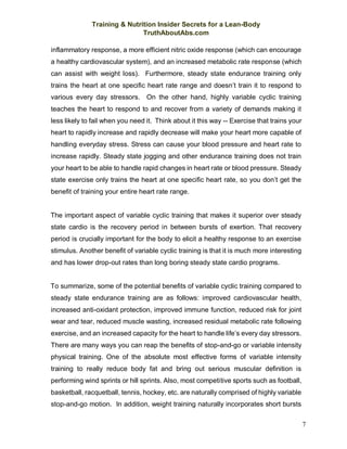 Training & Nutrition Insider Secrets for a Lean-Body
TruthAboutAbs.com
7
inflammatory response, a more efficient nitric oxide response (which can encourage
a healthy cardiovascular system), and an increased metabolic rate response (which
can assist with weight loss). Furthermore, steady state endurance training only
trains the heart at one specific heart rate range and doesn’t train it to respond to
various every day stressors. On the other hand, highly variable cyclic training
teaches the heart to respond to and recover from a variety of demands making it
less likely to fail when you need it. Think about it this way -- Exercise that trains your
heart to rapidly increase and rapidly decrease will make your heart more capable of
handling everyday stress. Stress can cause your blood pressure and heart rate to
increase rapidly. Steady state jogging and other endurance training does not train
your heart to be able to handle rapid changes in heart rate or blood pressure. Steady
state exercise only trains the heart at one specific heart rate, so you don’t get the
benefit of training your entire heart rate range.
The important aspect of variable cyclic training that makes it superior over steady
state cardio is the recovery period in between bursts of exertion. That recovery
period is crucially important for the body to elicit a healthy response to an exercise
stimulus. Another benefit of variable cyclic training is that it is much more interesting
and has lower drop-out rates than long boring steady state cardio programs.
To summarize, some of the potential benefits of variable cyclic training compared to
steady state endurance training are as follows: improved cardiovascular health,
increased anti-oxidant protection, improved immune function, reduced risk for joint
wear and tear, reduced muscle wasting, increased residual metabolic rate following
exercise, and an increased capacity for the heart to handle life’s every day stressors.
There are many ways you can reap the benefits of stop-and-go or variable intensity
physical training. One of the absolute most effective forms of variable intensity
training to really reduce body fat and bring out serious muscular definition is
performing wind sprints or hill sprints. Also, most competitive sports such as football,
basketball, racquetball, tennis, hockey, etc. are naturally comprised of highly variable
stop-and-go motion. In addition, weight training naturally incorporates short bursts
 