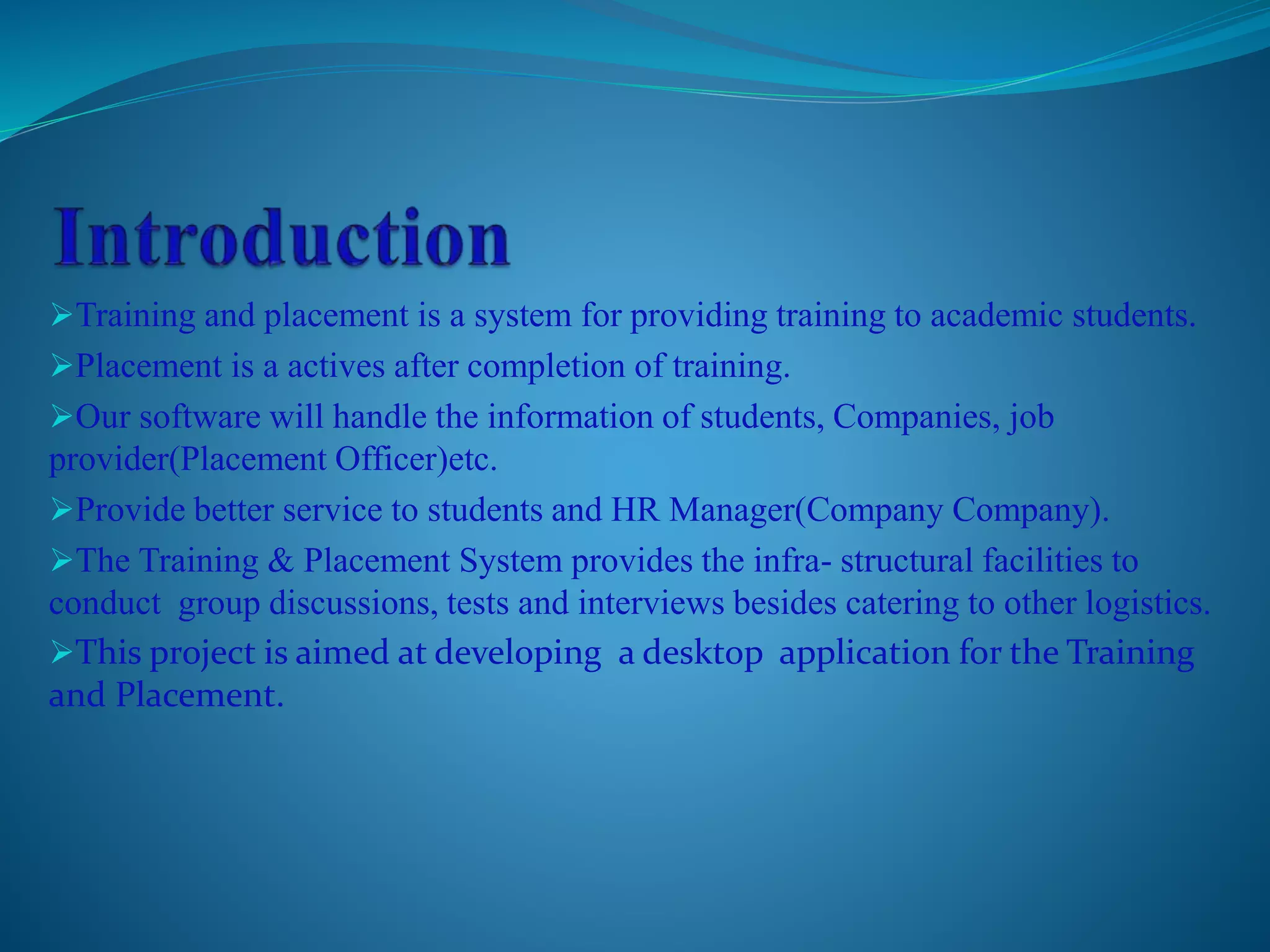Training and placement is a system for providing training to academic students. 
Placement is a actives after completion of training. 
Our software will handle the information of students, Companies, job 
provider(Placement Officer)etc. 
Provide better service to students and HR Manager(Company Company). 
The Training & Placement System provides the infra- structural facilities to 
conduct group discussions, tests and interviews besides catering to other logistics. 
This project is aimed at developing a desktop application for the Training 
and Placement. 
 