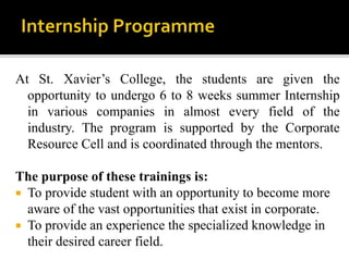 At St. Xavier’s College, the students are given the
opportunity to undergo 6 to 8 weeks summer Internship
in various companies in almost every field of the
industry. The program is supported by the Corporate
Resource Cell and is coordinated through the mentors.
The purpose of these trainings is:
 To provide student with an opportunity to become more
aware of the vast opportunities that exist in corporate.
 To provide an experience the specialized knowledge in
their desired career field.
 