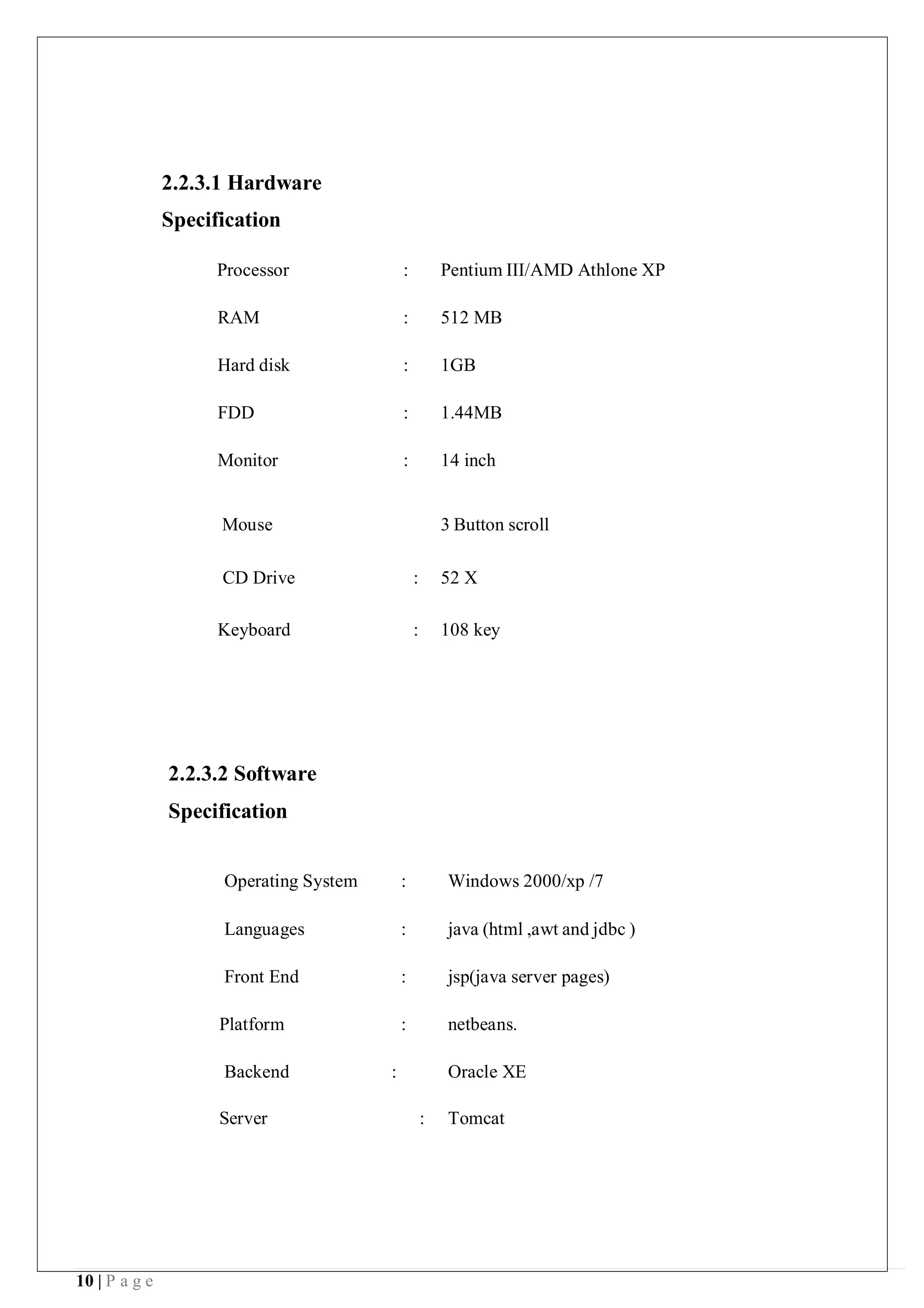 10 | P a g e
2.2.3.1 Hardware
Specification
Processor : Pentium III/AMD Athlone XP
RAM : 512 MB
Hard disk : 1GB
FDD : 1.44MB
Monitor : 14 inch
Mouse 3 Button scroll
CD Drive : 52 X
Keyboard : 108 key
2.2.3.2 Software
Specification
Operating System : Windows 2000/xp /7
Languages : java (html ,awt and jdbc )
Front End : jsp(java server pages)
Platform : netbeans.
Backend : Oracle XE
Server : Tomcat
 