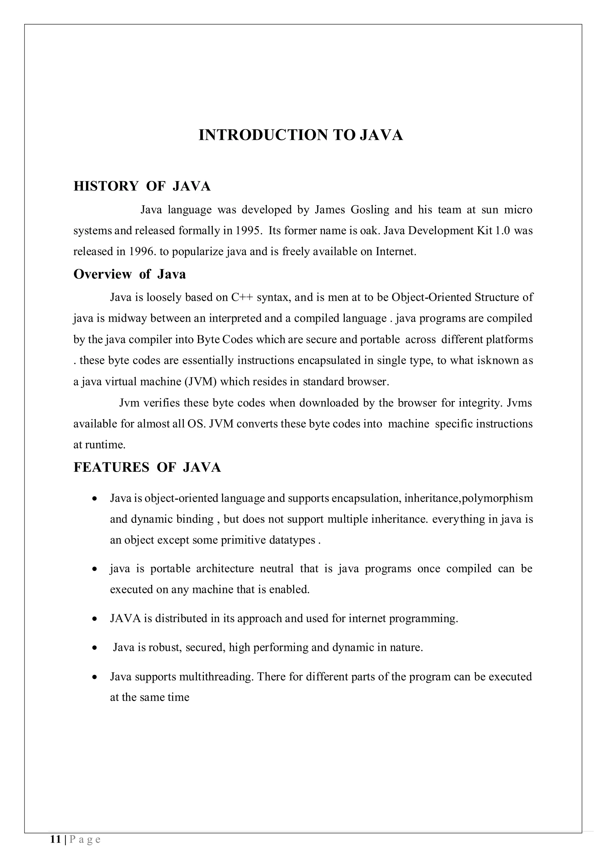 11 | P a g e
INTRODUCTION TO JAVA
HISTORY OF JAVA
Java language was developed by James Gosling and his team at sun micro
systems and released formally in 1995. Its former name is oak. Java Development Kit 1.0 was
released in 1996. to popularize java and is freely available on Internet.
Overview of Java
Java is loosely based on C++ syntax, and is men at to be Object-Oriented Structure of
java is midway between an interpreted and a compiled language . java programs are compiled
by the java compiler into Byte Codes which are secure and portable across different platforms
. these byte codes are essentially instructions encapsulated in single type, to what isknown as
a java virtual machine (JVM) which resides in standard browser.
Jvm verifies these byte codes when downloaded by the browser for integrity. Jvms
available for almost all OS. JVM converts these byte codes into machine specific instructions
at runtime.
FEATURES OF JAVA
 Java is object-oriented language and supports encapsulation, inheritance,polymorphism
and dynamic binding , but does not support multiple inheritance. everything in java is
an object except some primitive datatypes .
 java is portable architecture neutral that is java programs once compiled can be
executed on any machine that is enabled.
 JAVA is distributed in its approach and used for internet programming.
 Java is robust, secured, high performing and dynamic in nature.
 Java supports multithreading. There for different parts of the program can be executed
at the same time
 