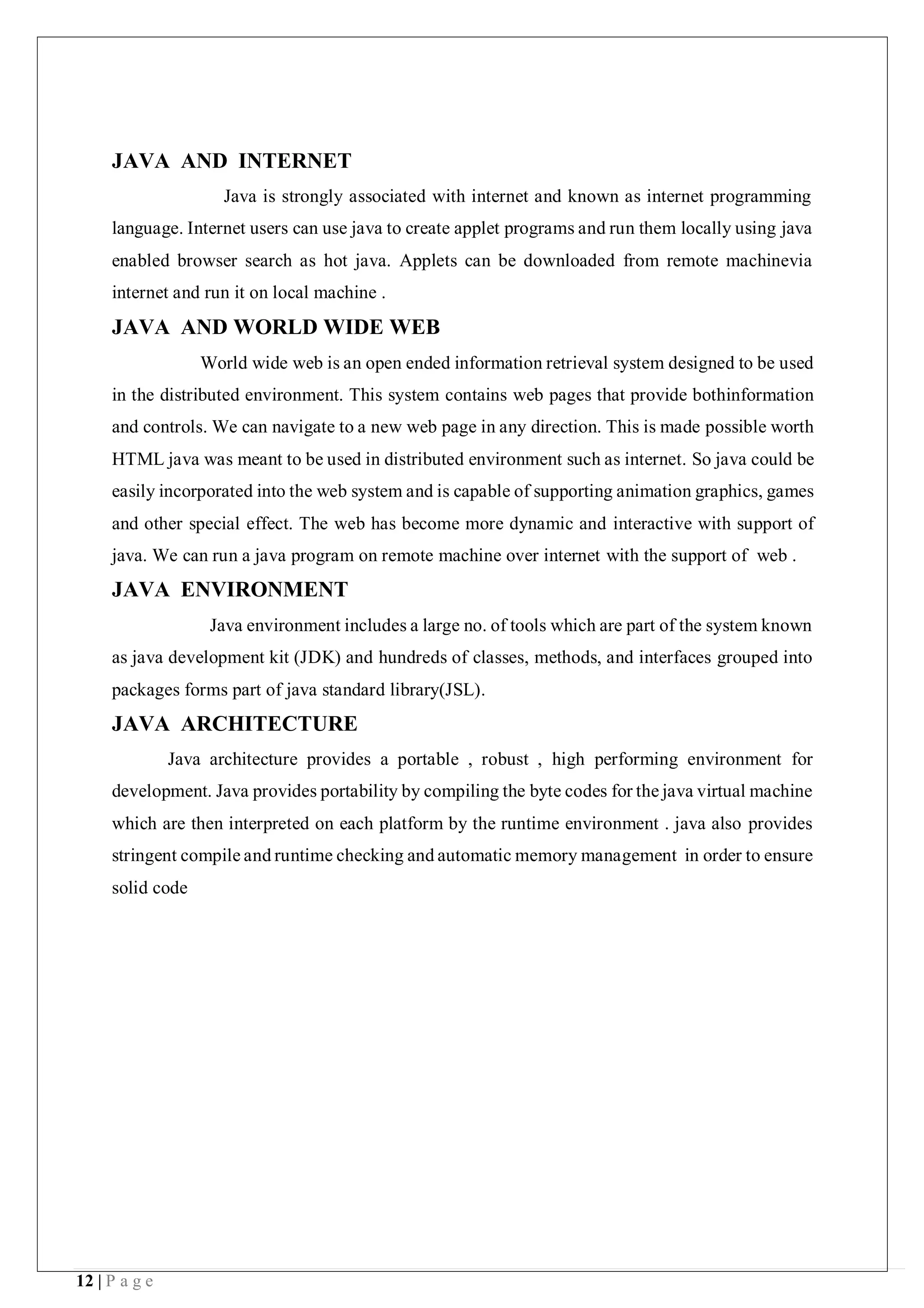 12 | P a g e
JAVA AND INTERNET
Java is strongly associated with internet and known as internet programming
language. Internet users can use java to create applet programs and run them locally using java
enabled browser search as hot java. Applets can be downloaded from remote machinevia
internet and run it on local machine .
JAVA AND WORLD WIDE WEB
World wide web is an open ended information retrieval system designed to be used
in the distributed environment. This system contains web pages that provide bothinformation
and controls. We can navigate to a new web page in any direction. This is made possible worth
HTML java was meant to be used in distributed environment such as internet. So java could be
easily incorporated into the web system and is capable of supporting animation graphics, games
and other special effect. The web has become more dynamic and interactive with support of
java. We can run a java program on remote machine over internet with the support of web .
JAVA ENVIRONMENT
Java environment includes a large no. of tools which are part of the system known
as java development kit (JDK) and hundreds of classes, methods, and interfaces grouped into
packages forms part of java standard library(JSL).
JAVA ARCHITECTURE
Java architecture provides a portable , robust , high performing environment for
development. Java provides portability by compiling the byte codes for the java virtual machine
which are then interpreted on each platform by the runtime environment . java also provides
stringent compile and runtime checking and automatic memory management in order to ensure
solid code
 