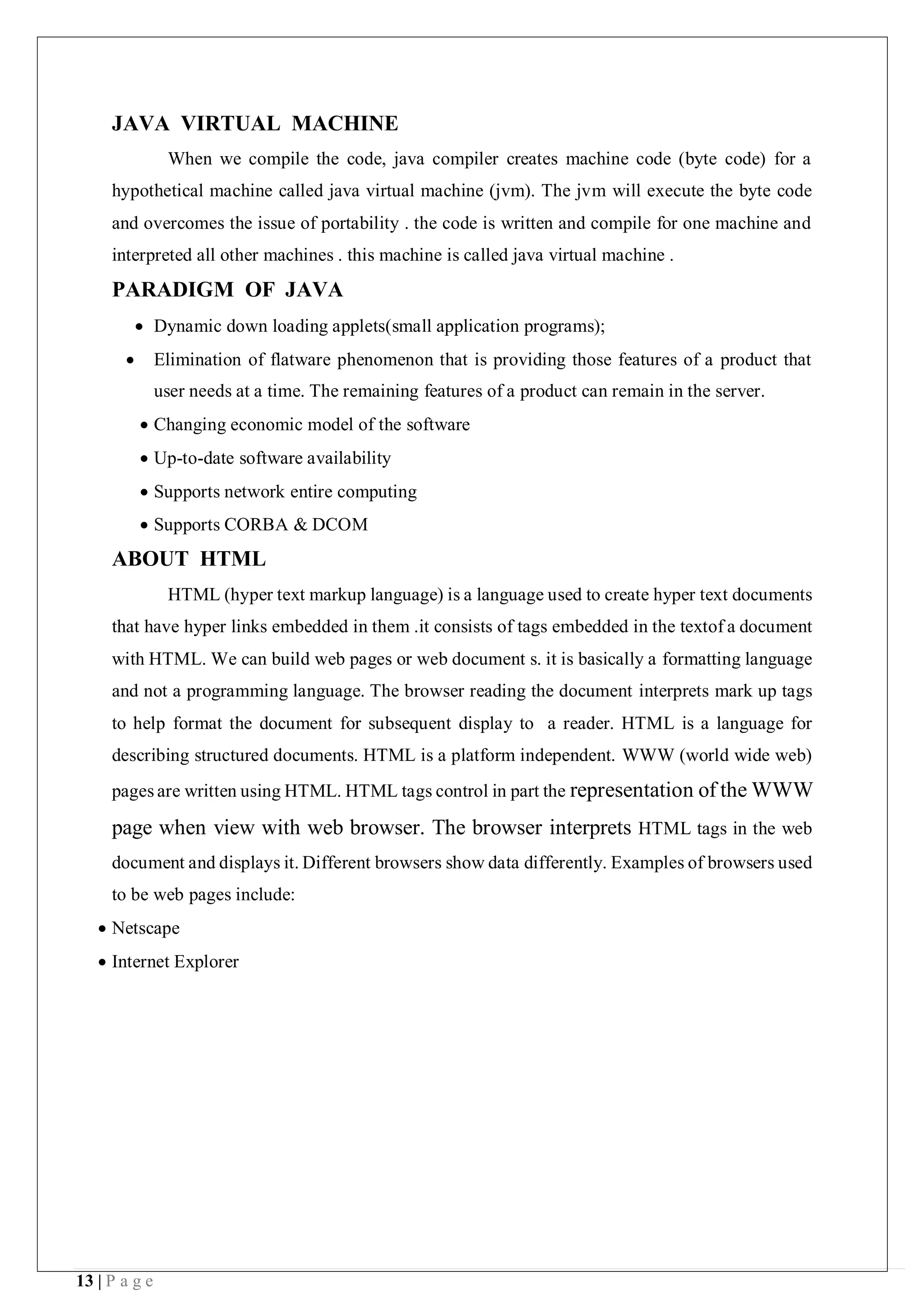 13 | P a g e
JAVA VIRTUAL MACHINE
When we compile the code, java compiler creates machine code (byte code) for a
hypothetical machine called java virtual machine (jvm). The jvm will execute the byte code
and overcomes the issue of portability . the code is written and compile for one machine and
interpreted all other machines . this machine is called java virtual machine .
PARADIGM OF JAVA
 Dynamic down loading applets(small application programs);
 Elimination of flatware phenomenon that is providing those features of a product that
user needs at a time. The remaining features of a product can remain in the server.
 Changing economic model of the software
 Up-to-date software availability
 Supports network entire computing
 Supports CORBA & DCOM
ABOUT HTML
HTML (hyper text markup language) is a language used to create hyper text documents
that have hyper links embedded in them .it consists of tags embedded in the textof a document
with HTML. We can build web pages or web document s. it is basically a formatting language
and not a programming language. The browser reading the document interprets mark up tags
to help format the document for subsequent display to a reader. HTML is a language for
describing structured documents. HTML is a platform independent. WWW (world wide web)
pages are written using HTML. HTML tags control in part the representation of the WWW
page when view with web browser. The browser interprets HTML tags in the web
document and displays it. Different browsers show data differently. Examples of browsers used
to be web pages include:
 Netscape
 Internet Explorer
 