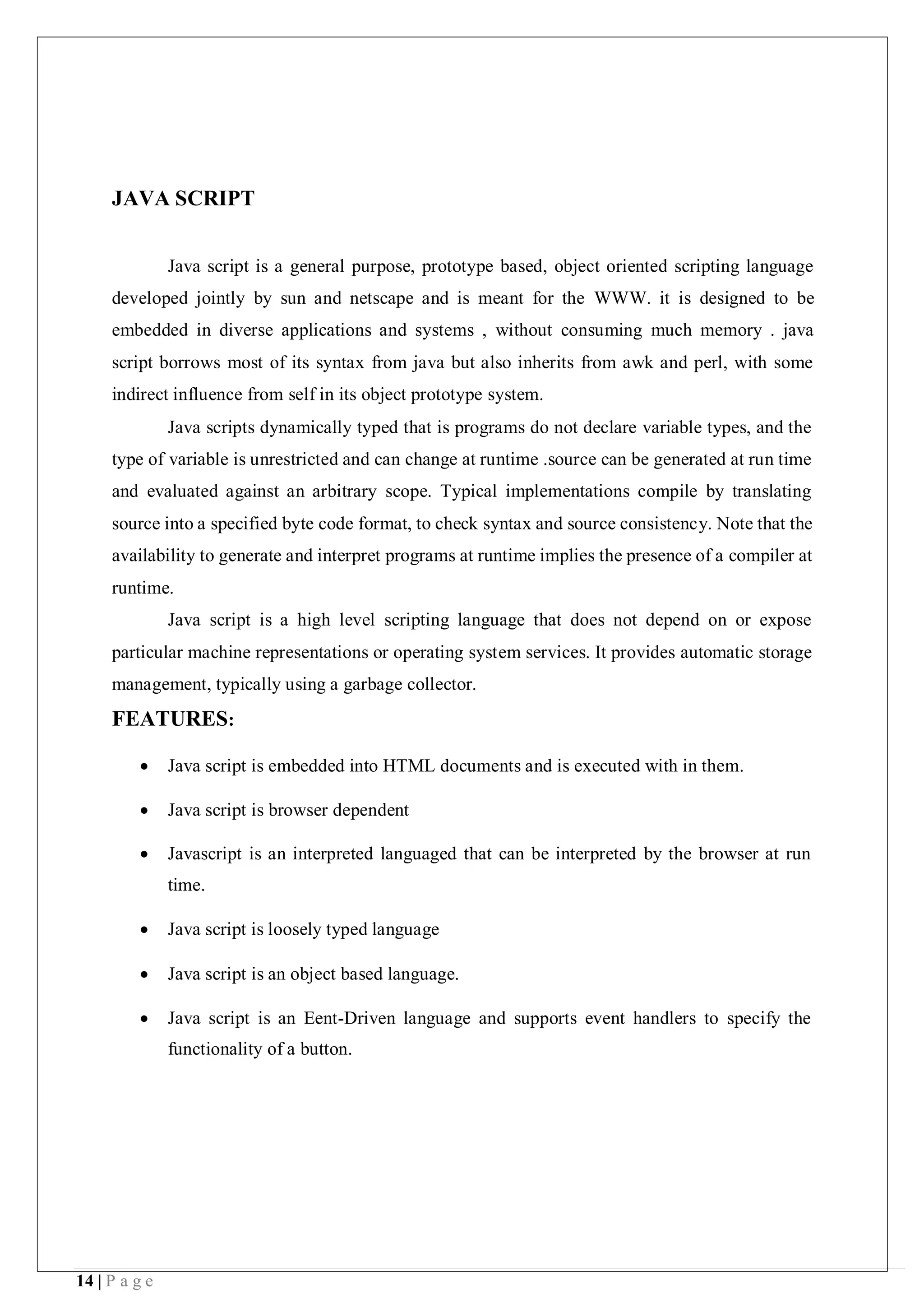 14 | P a g e
JAVA SCRIPT
Java script is a general purpose, prototype based, object oriented scripting language
developed jointly by sun and netscape and is meant for the WWW. it is designed to be
embedded in diverse applications and systems , without consuming much memory . java
script borrows most of its syntax from java but also inherits from awk and perl, with some
indirect influence from self in its object prototype system.
Java scripts dynamically typed that is programs do not declare variable types, and the
type of variable is unrestricted and can change at runtime .source can be generated at run time
and evaluated against an arbitrary scope. Typical implementations compile by translating
source into a specified byte code format, to check syntax and source consistency. Note that the
availability to generate and interpret programs at runtime implies the presence of a compiler at
runtime.
Java script is a high level scripting language that does not depend on or expose
particular machine representations or operating system services. It provides automatic storage
management, typically using a garbage collector.
FEATURES:
 Java script is embedded into HTML documents and is executed with in them.
 Java script is browser dependent
 Javascript is an interpreted languaged that can be interpreted by the browser at run
time.
 Java script is loosely typed language
 Java script is an object based language.
 Java script is an Eent-Driven language and supports event handlers to specify the
functionality of a button.
 